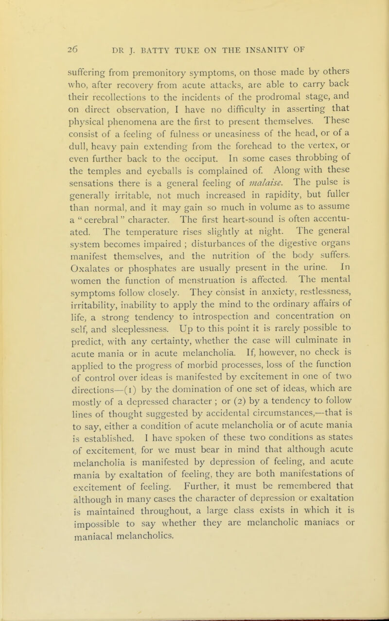 suffering from premonitory symptoms, on those made by others who, after recovery from acute attacks, are able to carry back their recollections to the incidents of the prodromal stage, and on direct observation, I have no difficulty in asserting that physical phenomena are the first to present themselves. These consist of a feeling of fulness or uneasiness of the head, or of a dull, heavy pain extending from the forehead to the vertex, or even further back to the occiput. In some cases throbbing of the temples and eyeballs is complained of Along with these sensations there is a general feeling of malaise. The pulse is generally irritable, not much increased in rapidity, but fuller than normal, and it may gain so much in volume as to assume a  cerebral  character. The first heart-sound is often accentu- ated. The temperature rises slightly at night. The general system becomes impaired ; disturbances of the digestive organs manifest themselves, and the nutrition of the body suffers. Oxalates or phosphates are usually present in the urine. In women the function of menstruation is affected. The mental symptoms follow closely. They consist in anxiety, restlessness, irritability, inability to apply the mind to the ordinary affairs of life, a strong tendency to introspection and concentration on self, and sleeplessness. Up to this point it is rarely possible to predict, with any certainty, whether the case will culminate in acute mania or in acute melancholia. If, however, no check is applied to the progress of morbid processes, loss of the function of control over ideas is manifested by excitement in one of two directions—(i) by the domination of one set of ideas, which are mostly of a depressed character ; or (2) by a tendency to follow lines of thought suggested by accidental circumstances,—that is to say, either a condition of acute melancholia or of acute mania is established. 1 have spoken of these two conditions as states of excitement, for we must bear in mind that although acute melancholia is manifested by depression of feeling, and acute mania by exaltation of feeling, they are both manifestations of excitement of feeling. Further, it must be remembered that although in many cases the character of depression or exaltation is maintained throughout, a large class exists in which it is impossible to say whether they are melancholic maniacs or maniacal melancholies.