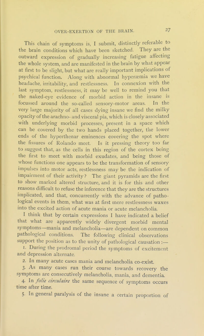 This chain of symptoms is, I submit, distinctly referable to the brain conditions which have been sketched. They are the outward expression of gradually increasing fatigue affecting the whole system, and are manifested in the brain by what appear at first to be slight, but what are really important implications of psychical function. Along with abnormal hyperaemia we have headache, irritability, and restlessness. In connexion with the last symptom, restlessness, it may be well to remind you that the naked-eye evidence of morbid action in the insane is focussed around the so-called sensory-motor areas. In the very large majority of all cases dying insane we find the milky opacity of the arachno- and visceral pia, which is closely associated with underlying morbid processes, present in a space which can be covered by the two hands placed together, the lower ends of the hyperthenar eminences covering the spot where the fissures of Rolando meet. Is it pressing theory too far to suggest that, as the cells in this region of the cortex being the first to meet with morbid exudates, and being those of whose functions one appears to be the transformation of sensory nnpulses into motor acts, restlessness may be the indication of impairment of their activity? The giant pyramids are the first to show marked altered structure, and it is for this and other reasons difficult to refuse the inference that they are the structures implicated, and that, concurrently with the advance of patho- logical events in them, what was at first mere restlessness waxes into the excited action of acute mania or acute melancholia. I think that by certain expressions I have indicated a belief that what are apparently widely divergent morbid mental symptoms—mania and melancholia—are dependent on common pathological condition.?. The following clinical observations support the position as to the unity of pathological causation :— 1. During the prodromal period the symptoms of excitement and depression alternate. 2. In many acute cases mania and melancholia co-exist. 3. As many cases run their course towards recovery the symptoms are consecutively melancholia, mania, and dementia. 4. In folie circiilaire the same sequence of symptoms occurs time after time. 5. In general paralysis of the insane a certain proportion of