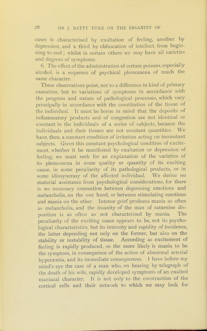 cases is characterised by exaltation of feeling, another by depression, and a third by obfuscation of intellect, from begin- ning to end ; whilst in certain others we may have all varieties and degrees of symptoms. 6. The effect of the administration of certain poisons, especially alcohol, is a sequence of psychical phenomena of much the same character. These observations point, not to a difference in kind of primary causation, but to variations of symptoms in accordance with the progress and nature of pathological processes, which vary principally in accordance with the constitution of the tissue of the individual. It must be borne in mind that the deposits of inflammatory products and of congestion are not identical or constant in the individuals of a series of subjects, because the individuals and their tissues are not constant quantities. We have, then, a constant condition of irritation acting on inconstant subjects. Given this constant psychological condition of excite- ment, whether it be manifested by exaltation or depression of feeling, we must seek for an explanation of the varieties of its phenomena in some quality or quantity of its exciting cause, in some peculiarity of its pathological products, or in some idiosyncrasy of the affected individual. We derive no material assistance from psychological considerations, for there is no necessary connection between depressing emotions and melancholia, on the one hand, or between stimulating emotions and mania on the other. Intense grief produces mania as often as melancholia, and the insanity of the man of saturnine dis- position is as often as not characterised by mania. The peculiarity of the exciting cause appears to be, not its psycho- logical characteristics, but its intensity and rapidity of incidence, the latter depending not only on the former, but also on the stability or instability of tissue. According as excitement of feeling is rapidly produced, so the more likely is mania to be the symptom, in consequence of the action of abnormal arterial hyperaemia, and its immediate consequences. I have before my mind's eye the case of a man who, on hearing by telegraph of the death of his wife, rapidly developed symptoms of an exalted maniacal character. It is not only to the construction of the cortical cells and their network to which we may look for