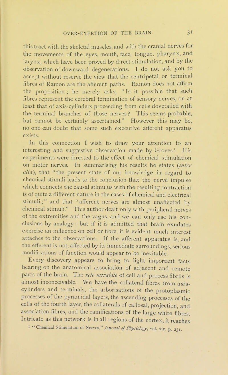 this tract with the skeletal muscles, and with the cranial nerves for the movements of the eyes, mouth, face, tongue, pharynx, and larynx, which have been proved by direct stimulation, and by the observation of downward degenerations. I do not ask you to accept without reserve the view that the centripetal or terminal fibres of Ramon are the afferent paths. Ramon does not affirm the proposition ; he merely asks,  Is it possible that such fibres represent the cerebral termination of sensory nerves, or at least that of axis-cylinders proceeding from cells dovetailed with the terminal branches of those nerves? This seems probable, but cannot be certainly ascertained. However this may be, no one can doubt that some such executive afferent apparatus exists. In this connection I wish to draw your attention to an interesting and suggestive observation made by Groves.' His experiments were directed to the effect of chemical stimulation on motor nerves. In summarising his results he states {inter alia), that the present state of our knowledge in regard to chemical stimuli leads to the conclusion that the nerve impulse which connects the causal stimulus with the resulting contraction is of quite a different nature in the cases of chemical and electrical stimuli; and that afferent nerves are almost unaffected by chemical stimuli. This author dealt only with peripheral nerves of the extremities and the vagus, and we can only use his con- clusions by analogy : but if it is admitted that brain exudates exercise an influence on cell or fibre, it is evident much interest attaches to the observations. If the afferent apparatus is, and the efferent is not, affected by its immediate surroundings, serious modifications of function would appear to be inevitable. Every discovery appears to bring to light important facts bearing on the anatomical association of adjacent and remote parts of the brain. The rete mirabile of cell and process fibrils is almost inconceivable. We have the collateral fibres from axis- cylinders and terminals, the arborisations of the protoplasmic processes of the pyramidal layers, the ascending processes of the cells of the fourth layer, the collaterals of callosal, projection, and association fibres, and the ramifications of the large white fibres Intricate as this network is in all regions of the cortex, it reaches ^  Chemical Stimulation of I^&xk&s,'' Journal 0/ Physiology, vol. xiv. p. 2^1