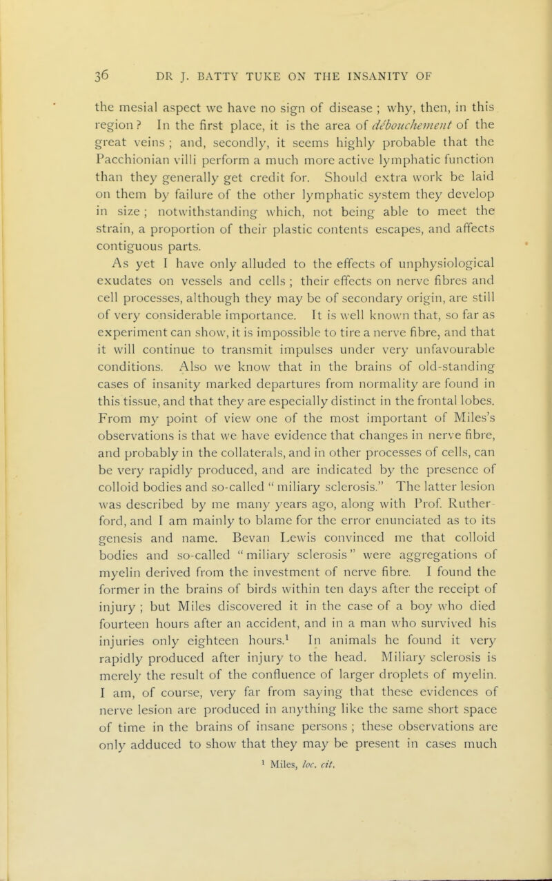 the mesial aspect we have no sign of disease ; why, then, in this region? In the first place, it is the area o{ debouchement of the great veins ; and, secondly, it seems highly probable that the Pacchionian villi perform a much more active lymphatic function than they generally get credit for. Should extra work be laid on them by failure of the other lymphatic system they develop in size ; notwithstanding which, not being able to meet the strain, a proportion of their plastic contents escapes, and affects contiguous parts. As yet I have only alluded to the effects of unphysiological exudates on vessels and cells ; their effects on nerve fibres and cell processes, although they may be of secondary origin, are still of very considerable importance. It is well known that, so far as experiment can show, it is impossible to tire a nerve fibre, and that it will continue to transmit impulses under very unfavourable conditions. Also we know that in the brains of old-standing cases of insanity marked departures from normality are found in this tissue, and that they are especially distinct in the frontal lobes. From my point of view one of the most important of Miles's observations is that we have evidence that changes in nerve fibre, and probably in the collaterals, and in other processes of cells, can be very rapidly produced, and are indicated by the presence of colloid bodies and .so-called  miliary sclerosis. The latter lesion was described by me many years ago, along with Prof Ruther ford, and I am mainly to blame for the error enunciated as to its genesis and name. Bevan Lewis convinced me that colloid bodies and so-called miliary sclerosis were aggregations of myelin derived from the investment of nerve fibre. I found the former in the brains of birds within ten days after the receipt of injury ; but Miles discovered it in the case of a boy who died fourteen hours after an accident, and in a man who survived his injuries only eighteen hours.^ In animals he found it very rapidly produced after injury to the head. Miliary sclerosis is merely the result of the confluence of larger droplets of myelin. I am, of course, very far from saying that these evidences of nerve lesion are produced in anything like the same short space of time in the brains of insane persons ; these observations are only adduced to show that they may be present in cases much ^ Miles, loc. cit.