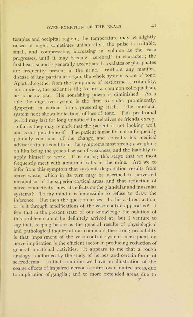 temples and occipital region ; the temperature may be slightly raised at night, sometimes unilaterally; the pulse is irritable, small, and compressible, increasing in volume as the case progresses, until it may become cerebral in character; the first heart-sound is generally accentuated ; oxalates or phosphates are frequently present in the urine. Without any manifest disease of any particular organ, the whole system is out of tone. Apart altogether from the symptoms of restlessness, irritability, and anxiety, the patient is ill ; to use a common colloquialism, he is below par. His nourishing power is diminished. As a rule the digestive system is the first to suffer prominently, dyspepsia in various forms presenting itself The muscular system next shows indications of loss of tone. This prodromal period may last for long unnoticed by relatives or friends, except so far as they may remark that the patient is not looking well, and is not quite himself The patient himself is not unfrequently painfully conscious of the change, and consults his medical adviser as to his condition ; the symptoms most strongly weighing on him being the general sense of weakness, and the inability to apply himself to work. It is during this stage that we most frequently meet with abnormal salts in the urine. Are we to infer from this symptom that systemic degradation results from nerve waste, which in its turn may be ascribed to perverted metabolism of the superior cortical areas, and that reduction of nerve conductivity shows its effects on the glandular and muscular systems? To my mind it is impossible to refuse to draw the inference. But then the question arises—Is this a direct action, or is it through modifications of the vaso-control apparatus ? I fear that in the present state of our knowledge the solution of this problem cannot be definitely arrived at ; but I venture to say that, keeping before us the general results of physiological and pathological inquiry at our command, the strong probability is that impairment of the vaso-control system consequent on nerve implication is the efficient factor in producing reduction of general functional activities. It appears to me that a rough analogy is afforded by the study of herpes and certain forms of scleroderma. In that condition we have an illustration of the coarse effects of impaired nervous control over limited areas, due to implication of ganglia; and to more extended areas, due to F