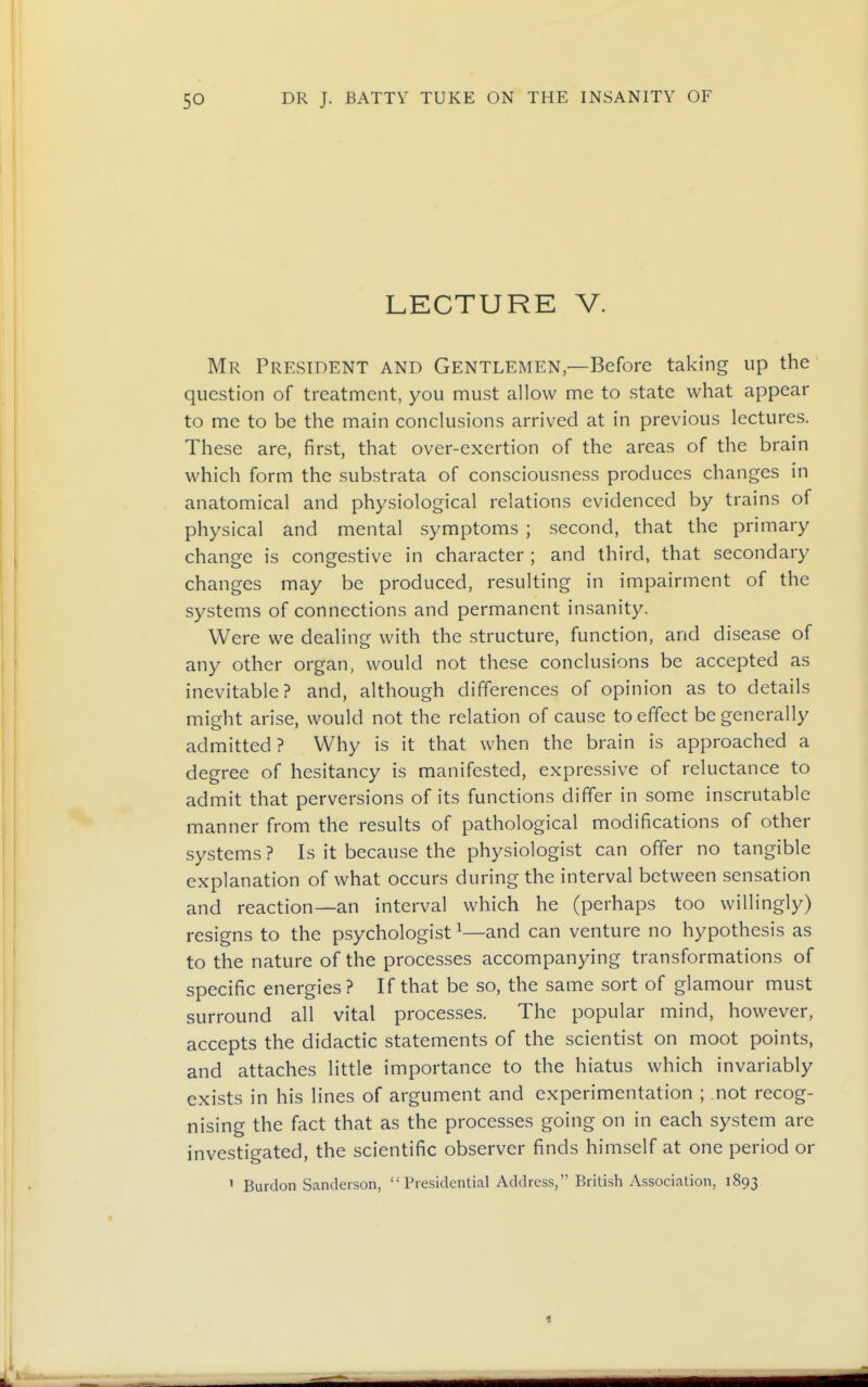 LECTURE V. Mr President and Gentlemen—Before taking up the question of treatment, you must allow me to state what appear to me to be the main conclusions arrived at in previous lectures. These are, first, that over-exertion of the areas of the brain which form the substrata of consciousness produces changes in anatomical and physiological relations evidenced by trains of physical and mental symptoms ; second, that the primary change is congestive in character ; and third, that secondary changes may be produced, resulting in impairment of the systems of connections and permanent insanity. Were we dealing with the structure, function, and disease of any other organ, would not these conclusions be accepted as inevitable? and, although differences of opinion as to details might arise, would not the relation of cause to effect be generally admitted? Why is it that when the brain is approached a degree of hesitancy is manifested, expressive of reluctance to admit that perversions of its functions differ in some inscrutable manner from the results of pathological modifications of other systems ? Is it because the physiologist can offer no tangible explanation of what occurs during the interval between sensation and reaction—an interval which he (perhaps too willingly) resigns to the psychologist ^—and can venture no hypothesis as to the nature of the processes accompanying transformations of specific energies? If that be so, the same sort of glamour must surround all vital processes. The popular mind, however, accepts the didactic statements of the scientist on moot points, and attaches little importance to the hiatus which invariably exists in his lines of argument and experimentation ; not recog- nising the fact that as the processes going on in each system are investigated, the scientific observer finds himself at one period or 1 Burdon Sanderson, Presidential Address, British Association, 1893.