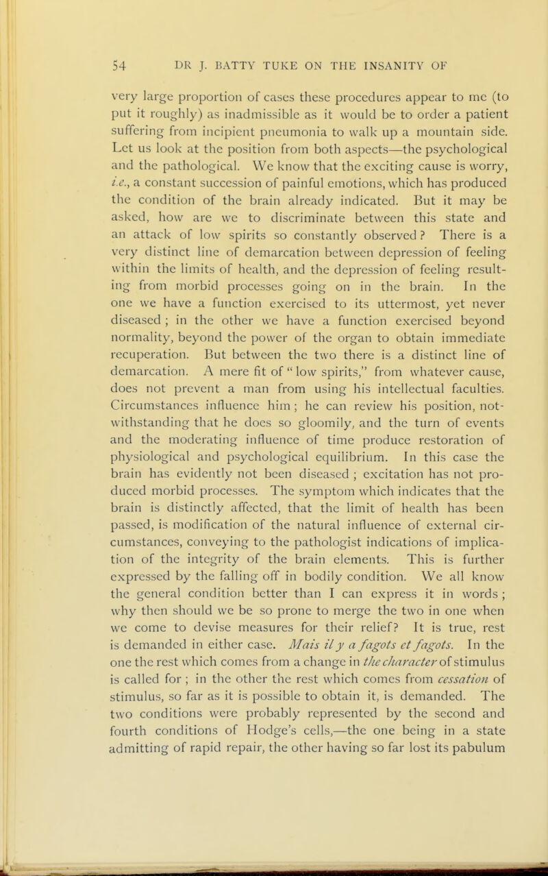 very large proportion of cases these procedures appear to me (to put it roughly) as inadmissible as it would be to order a patient suffering from incipient pneumonia to walk up a mountain side. Let us look at the position from both aspects—the psychological and the pathological. We know that the exciting cause is worry, i.e., a constant succession of painful emotions, which has produced the condition of the brain already indicated. But it may be asked, how are we to discriminate between this state and an attack of low spirits so constantly observed ? There is a very distinct line of demarcation between depression of feeling within the limits of health, and the depression of feeling result- ing from morbid processes going on in the brain. In the one we have a function exercised to its uttermost, yet never diseased ; in the other we have a function exercised beyond normality, beyond the power of the organ to obtain immediate recuperation. But between the two there is a distinct line of demarcation. A mere fit of  low spirits, from whatever cause, does not prevent a man from using his intellectual faculties. Circumstances influence him ; he can review his position, not- withstanding that he does so gloomily, and the turn of events and the moderating influence of time produce restoration of physiological and psychological equilibrium. In this case the brain has evidently not been diseased ; excitation has not pro- duced morbid processes. The symptom which indicates that the brain is distinctly affected, that the limit of health has been passed, is modification of the natural influence of external cir- cumstances, conveying to the pathologist indications of implica- tion of the integrity of the brain elements. This is further expressed by the falling off in bodily condition. We all know the general condition better than I can express it in words ; why then should we be so prone to merge the two in one when we come to devise measures for their relief? It is true, rest is demanded in either case. Mais ily a fagots et fagots. In the one the rest which comes from a change in the character stimulus is called for ; in the other the rest which comes from cessation of stimulus, so far as it is possible to obtain it, is demanded. The two conditions were probably represented by the second and fourth conditions of Hodge's cells,—the one being in a state admitting of rapid repair, the other having so far lost its pabulum