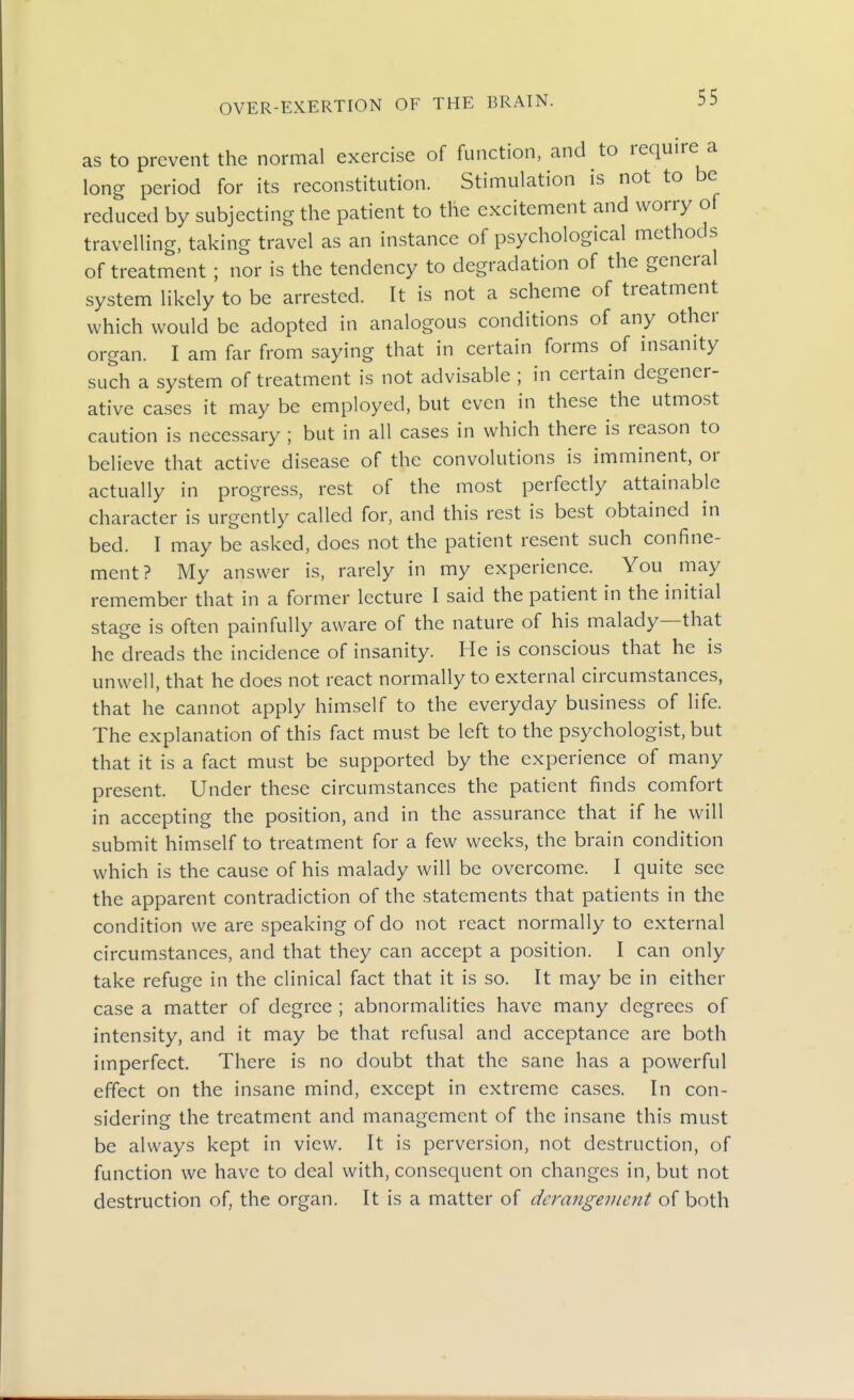 as to prevent the normal exercise of function, and to require a long period for its reconstitution. Stimulation is not to be reduced by subjecting the patient to the excitement and worry of travelling, taking travel as an instance of psychological methods of treatment ; nor is the tendency to degradation of the general system likely to be arrested. It is not a scheme of treatment which would be adopted in analogous conditions of any other organ. I am far from saying that in certain forms of insanity such a system of treatment is not advisable ; in certain degener- ative cases it may be employed, but even in these the utmost caution is necessary ; but in all cases in which there is reason to believe that active disease of the convolutions is imminent, or actually in progress, rest of the most perfectly attainable character is urgently called for, and this rest is best obtained in bed. I may be asked, does not the patient resent such confine- ment? My answer is, rarely in my experience. You may remember that in a former lecture I said the patient in the initial stage is often painfully aware of the nature of his malady—that he dreads the incidence of insanity. He is conscious that he is unwell, that he does not react normally to external circumstances, that he cannot apply himself to the everyday business of life. The explanation of this fact must be left to the psychologist, but that it is a fact must be supported by the experience of many present. Under these circumstances the patient finds comfort in accepting the position, and in the assurance that if he will submit himself to treatment for a few weeks, the brain condition which is the cause of his malady will be overcome. I quite see the apparent contradiction of the statements that patients in the condition we are speaking of do not react normally to external circumstances, and that they can accept a position. I can only take refuge in the clinical fact that it is so. It may be in either case a matter of degree ; abnormalities have many degrees of intensity, and it may be that refusal and acceptance are both imperfect. There is no doubt that the sane has a powerful effect on the insane mind, except in extreme cases. In con- sidering the treatment and management of the insane this must be always kept in view. It is perversion, not destruction, of function we have to deal with, consequent on changes in, but not destruction of, the organ. It is a matter of derangement of both