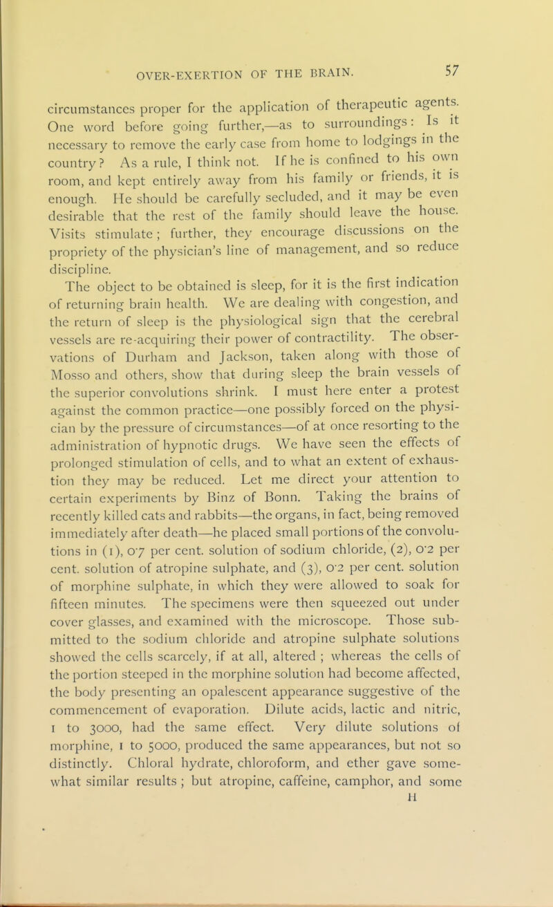circumstances proper for the application of therapeutic agents. One word before going further—as to surroundings: Is it necessary to remove the early case from home to lodgings in the country? As a rule, I think not. If he is confined to his own room, and kept entirely away from his family or friends, it is enough. He should be carefully secluded, and it may be even desirable that the rest of the family should leave the house. Visits stimulate; further, they encourage discussions on the propriety of the physician's line of management, and so reduce discipline. The object to be obtained is sleep, for it is the first indication of returning brain health. We are dealing with congestion, and the return of sleep is the physiological sign that the cerebral vessels are re-acquiring their power of contractility. The obser- vations of Durham and Jackson, taken along with those of Mosso and others, show that during sleep the brain vessels of the superior convolutions shrink. I must here enter a protest against the common practice—one possibly forced on the physi- cian by the pressure of circumstances—of at once resorting to the administration of hypnotic drugs. We have seen the effects of prolonged stimulation of cells, and to what an extent of exhaus- tion they may be reduced. Let me direct your attention to certain experiments by Binz of Bonn. Taking the brains of recently killed cats and rabbits—the organs, in fact, being removed immediately after death—he placed small portions of the convolu- tions in (i), 07 per cent, solution of sodium chloride, (2), o-2 per cent, solution of atropine sulphate, and (3), o-2 per cent, solution of morphine sulphate, in which they were allowed to soak for fifteen minutes. The specimens were then squeezed out under cover glasses, and examined with the microscope. Those sub- mitted to the sodium chloride and atropine sulphate solutions showed the cells scarcely, if at all, altered ; whereas the cells of the portion steeped in the morphine solution had become affected, the body presenting an opalescent appearance suggestive of the commencement of evaporation. Dilute acids, lactic and nitric, I to 3000, had the same effect. Very dilute solutions of morphine, r to 5000, produced the same appearances, but not so distinctly. Chloral hydrate, chloroform, and ether gave some- what similar results ; but atropine, caffeine, camphor, and some a