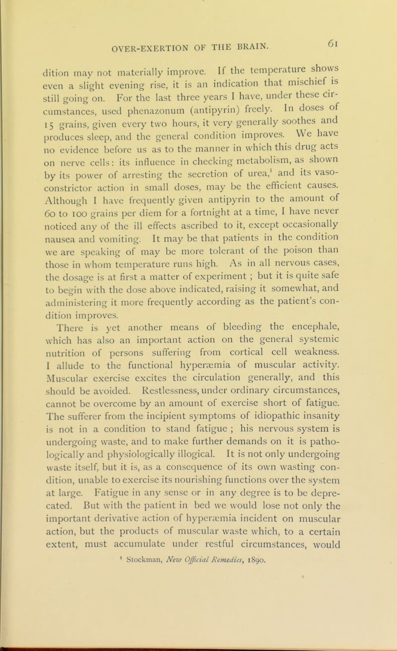 dition may not materially improve. If the temperature shows even a slight evening rise, it is an indication that mischief is still going on. For the last three years I have, under these cir- cumstances, used phenazonum (antipyrin) freely. In doses of 15 grains, given every two hours, it very generally soothes and produces sleep, and the general condition improves. We have no evidence before us as to the manner in which this drug acts on nerve cells: its influence in checking metabolism, as shown by its power of arresting the secretion of urea,' and its vaso- constrictor action in small doses, may be the efficient causes. Although I have frequently given antipyrin to the amount of 60 to 100 grains per diem for a fortnight at a time, I have never noticed any of the ill effects ascribed to it, except occasionally nausea and vomiting. It may be that patients in the condition we are speaking of may be more tolerant of the poison than those in whom temperature runs high. As in all nervous cases, the dosage is at first a matter of experiment ; but it is quite safe to begin with the dose above indicated, raising it somewhat, and administering it more frequently according as the patient's con- dition improves. There is yet another means of bleeding the encephale, which has also an important action on the general systemic nutrition of persons suffering from cortical cell weakness. I allude to the functional hyperaemia of muscular activity. Muscular exercise excites the circulation generally, and this should be avoided. Restlessness, under ordinary circumstances, cannot be overcome by an amount of exercise short of fatigue. The sufferer from the incipient symptoms of idiopathic insanity is not in a condition to stand fatigue ; his nervous system is undergoing waste, and to make further demands on it is patho- logically and physiologically illogical. It is not only undergoing waste itself, but it is, as a consequence of its own wasting con- dition, unable to exercise its nourishing functions over the system at large. Fatigue in any sense or in any degree is to be depre- cated. But with the patient in bed we would lose not only the important derivative action of hyperaemia incident on muscular action, but the products of muscular waste which, to a certain extent, must accumulate under restful circumstances, would ' Stockman, New Official Remedies, 1890.