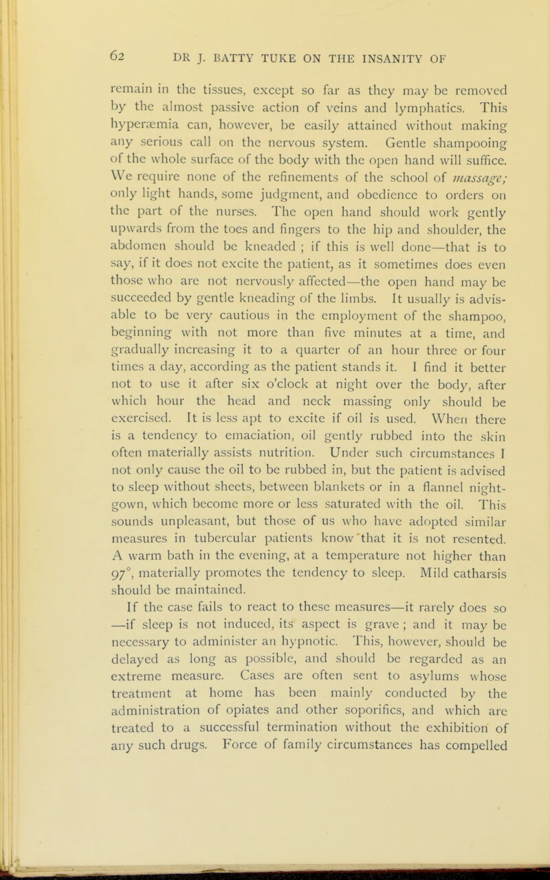 remain in the tissues, except so far as they may be removed by the ahnost passive action of veins and lymphatics. This hyperaemia can, however, be easily attained without making any serious call on the nervous system. Gentle shampooing of the whole surface of the body with the open hand will suffice. We require none of the refinements of the school of massage; only light hands, some judgment, and obedience to orders on the part of the nurses. The open hand should work gently upwards from the toes and fingers to the hip and shoulder, the abdomen should be kneaded ; if this is well done—that is to say, if it does not excite the patient, as it sometimes does even those who are not nervously affected—the open hand may be succeeded by gentle kneading of the limbs. It usually is advis- able to be very cautious in the employment of the shampoo, beginning with not more than five minutes at a time, and gradually increasing it to a quarter of an hour three or four times a day, according as the patient stands it. I find it better not to use it after six o'clock at night over the body, after which hour the head and neck massing only should be exercised. It is less apt to excite if oil is used. When there is a tendency to emaciation, oil gently rubbed into the skin often materially assists nutrition. Under such circumstances I not only cause the oil to be rubbed in, but the patient is advised to sleep without sheets, between blankets or in a flannel night- gown, which become more or less saturated with the oil. This sounds unpleasant, but those of us who have adopted similar measures in tubercular patients know that it is not resented. A warm bath in the evening, at a temperature not higher than 97°, materially promotes the tendency to sleep. Mild catharsis should be maintained. If the case fails to react to these measures—it rarely does so —if sleep is not induced, its aspect is grave ; and it may be necessary to administer an hypnotic. This, however, should be delayed as long as possible, and should be regarded as an extreme measure. Cases are often sent to asylums whose treatment at home has been mainly conducted by the administration of opiates and other soporifics, and which are treated to a successful termination without the exhibition of any such drugs. Force of family circumstances has compelled