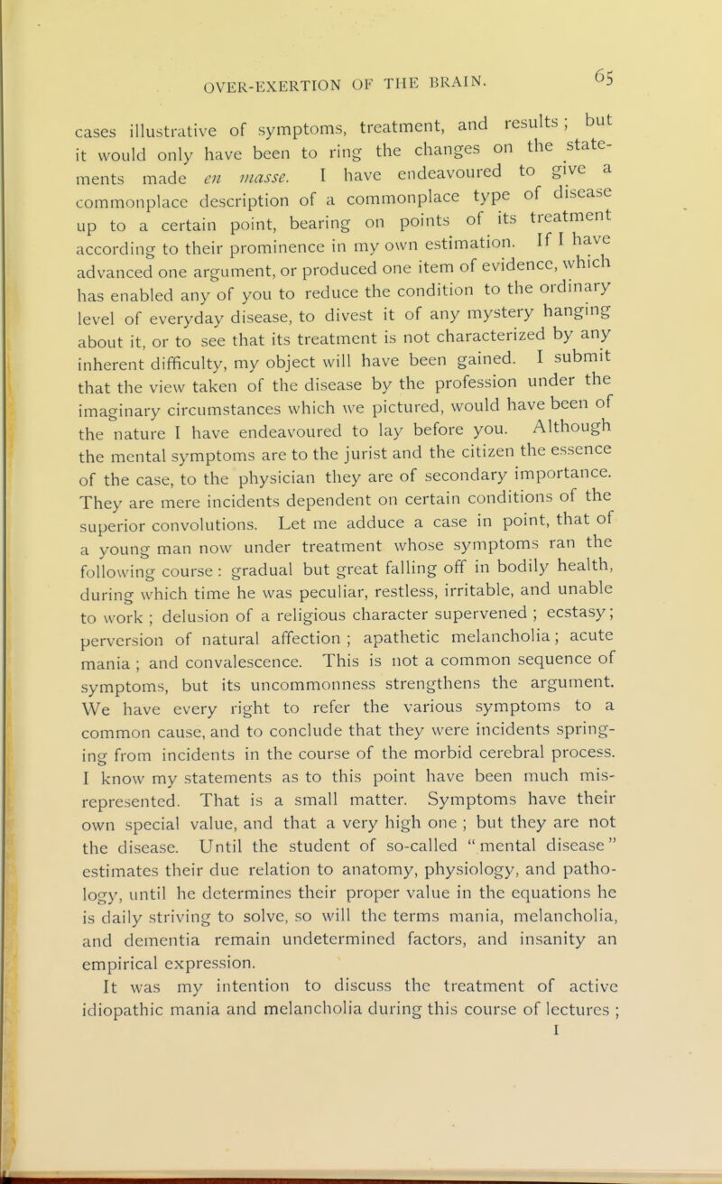 cases illustrative of symptoms, treatment, and results; but it would only have been to ring the changes on the state- ments made e?i masse. I have endeavoured to give a commonplace description of a commonplace type of disease up to a certain point, bearing on points of its treatment according to their prominence in my own estimation. If I have advanced one argument, or produced one item of evidence, which has enabled any of you to reduce the condition to the ordinary level of everyday disease, to divest it of any mystery hanging about it, or to see that its treatment is not characterized by any inherent difficulty, my object will have been gained. I submit that the view taken of the disease by the profession under the imaginary circumstances which we pictured, would have been of the nature I have endeavoured to lay before you. Although the mental symptoms are to the jurist and the citizen the essence of the case, to the physician they are of secondary importance. They are mere incidents dependent on certain conditions of the superior convolutions. Let me adduce a case in point, that of a young man now under treatment whose symptoms ran the following course : gradual but great falling off in bodily health, during which time he was peculiar, restless, irritable, and unable to work ; delusion of a religious character supervened ; ecstasy; perversion of natural affection ; apathetic melancholia; acute mania ; and convalescence. This is not a common sequence of symptoms, but its uncommonness strengthens the argument. We have every right to refer the various symptoms to a common cause, and to conclude that they were incidents spring- ing from incidents in the course of the morbid cerebral process. I know my statements as to this point have been much mis- represented. That is a small matter. Symptoms have their own special value, and that a very high one ; but they are not the disease. Until the student of so-called  mental disease estimates their due relation to anatomy, physiology, and patho- logy, until he determines their proper value in the equations he is daily striving to solve, so will the terms mania, melancholia, and dementia remain undetermined factors, and insanity an empirical expression. It was my intention to discuss the treatment of active idiopathic mania and melancholia during this course of lectures ; I