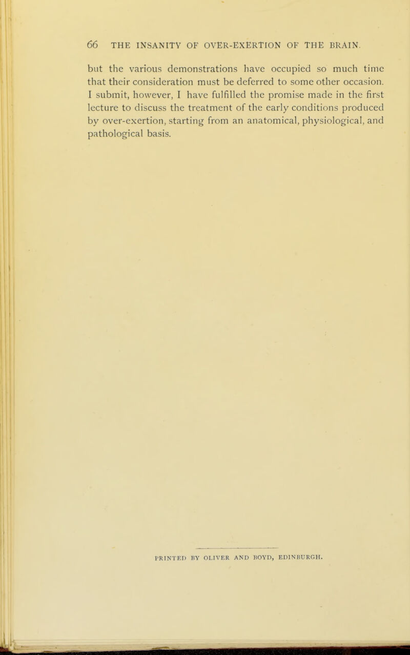 but the various demonstrations have occupied so much time that their consideration must be deferred to some other occasion. I submit, however, I have fulfilled the promise made in the first lecture to discuss the treatment of the early conditions produced by over-exertion, starting from an anatomical, physiological, and pathological basis. PRINTED BY OLIVER AND BOYD, EDINBURGH.