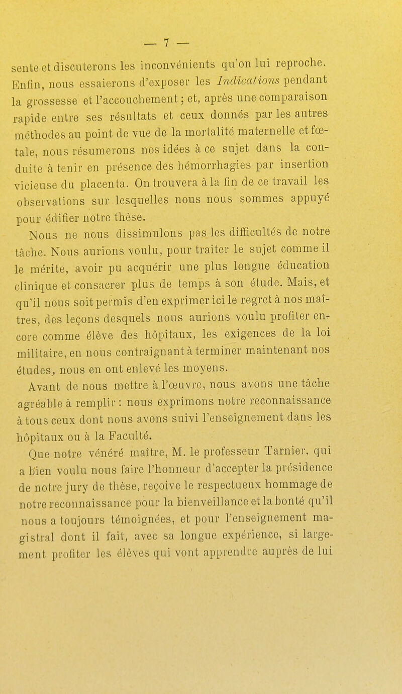 sente et discuterons les inconvénients qu'on lui reproche. Enfin, nous essaierons cVexposer les Indications pendant la grossesse et l'accouchement ; et, après une comparaison rapide entre ses résultats et ceux donnés par les autres méthodes au point de vue de la mortalité maternelle et fœ- tale, nous résumerons nos idées à ce sujet dans la con- duite à tenir en présence des hémorrhagies par insertion vicieuse du placenta. On trouvera à la fin de ce travail les observations sur lesquelles nous nous sommes appuyé pour édifier notre thèse. Nous ne nous dissimulons pas les difficultés de notre tâche. Nous aurions voulu, pour traiter le sujet comme il le mérite, avoir pu acquérir une plus longue éducation clinique et consacrer plus de temps à son étude. Mais, et qu'il nous soit permis d'en exprimer ici le regret à nos maî- tres, des leçons desquels nous aurions voulu profiter eiir core comme élève des hôpitaux, les exigences de la loi militaire, en nous contraignant à terminer maintenant nos études, nous en ont enlevé les moyens. Avant de nous mettre à l'œuvre, nous avons une tâche ac^réable à remplir : nous exprimons notre reconnaissance àtousceux dont nous avons suivi l'enseignement dans les hôpitaux ou à la Faculté. Que notre vénéré maître, M. le professeur Tarnier, qui a b'ien voulu nous faire l'honneur d'accepter la présidence de notre jury de thèse, reçoive le respectueux hommage de notre reconnaissance pour la bienveillance et la bonté qu'il nous a toujours témoignées, et pour l'enseignement ma- gistral dont il fait, avec sa longue expérience, si large- ment profiter les élèves qui vont apprendre auprès de lui