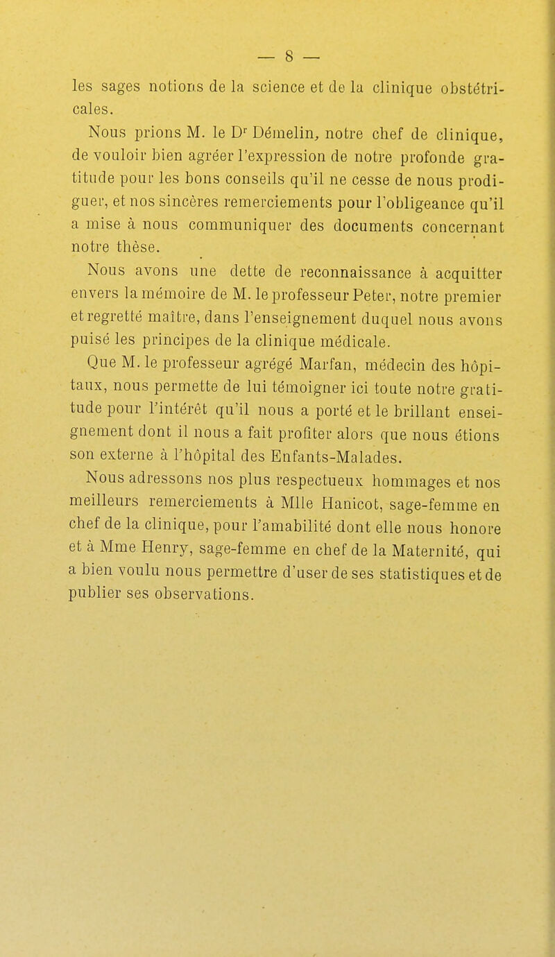 les sages notions de la science et de la clinique obstétri- cales. Nous prions M. le D'' Démelin, notre chef de clinique, de vouloir bien agréer l'expression de notre profonde gra- titude pour les bons conseils qu'il ne cesse de nous prodi- guer, et nos sincères remerciements pour l'obligeance qu'il a mise à nous communiquer des documents concernant notre thèse. Nous avons une dette de reconnaissance à acquitter envers la mémoire de M. le professeur Petei', notre premier et regretté maître, dans l'enseignement duquel nous avons puisé les principes de la clinique médicale. Que M. le professeur agrégé Marfan, médecin des hôpi- taux, nous permette de lui témoigner ici toute notre grati- tude pour rintérôt qu'il nous a porté et le brillant ensei- gnement dont il nous a fait profiter alors que nous étions son externe à Thopital des Enfants-Malades. Nous adressons nos plus respectueux hommages et nos meilleurs remerciements à Mlle Hanicot, sage-femme en chef de la clinique, pour Tamabilité dont elle nous honore et à Mme Henry, sage-femme en chef de la Maternité, qui a bien voulu nous permettre d'user de ses statistiques et de publier ses observations.