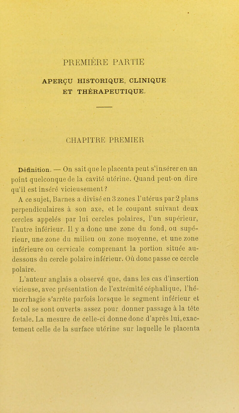 PREMIÈRE PARTIE APERÇU HISTORIQUE, CLINIQUE ET THÉRAPEUTIQUE. CHAPITRE PREMIER Définition. — On sait que le placenta peut s'insérer en un point quelconque cle la cavité utérine. Quand peut-on dire qu'il est inséré vicieusement? A ce sujet, Barnes a divisé en 3 zones l'utérus par 2 plans perpendiculaires à son axe, et le coupant suivant deux cercles appelés par lui cercles polaires, l'un supérieur, l'autre inférieur. Il y a donc une zone du fond, ou supé- rieur, une zone du milieu ou zone moyenne, et une zone inférieure ou cervicale comprenant la portion située au- dessous du cercle polaire inférieur. Où donc passe ce cercle polaire. L'auteur anglais a observé que, dans les cas d'insertion vicieuse, avec présentation de l'extrémité céphalique, l'hé- morrhagie s'arrête parfois lorsque le segment inférieur et le col se sont ouverts assez pour donner passage à la tête fœtale. La mesure de celle-ci donne donc d'après lui,exac- tement celle de la surface utérine sur laquelle le placenta