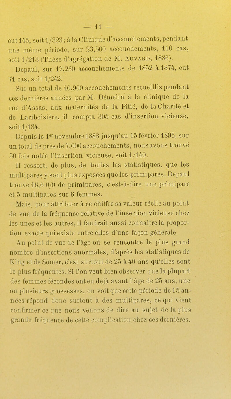 eut 145, soit 1/323; à la Clinique d'accoucherneiits, pendant une même période, sur 23,500 accouchements, 110 cas, soit 1/213 (Thèse d'agrégation de M. Auvard, 1886). Depaul, sur 17,230 accouchements de 1852 à 1874, eut 71 cas. soit 1/242. Sur un total de 40,900 accouchements recueillis pendant ces dernières années par M. Démelin à la clinique de la rue d'Assas, aux maternités de la Pitié, de la Charité et de Lariboisière, il compta 305 cas d'insertion vicieuse, soit 1/134. Depuis le l^f novembre 1888 jusqu'au 15 février 1895, sur un total de près de 7,000 accouchements, nous avons trouvé 50 fois notée l'insertion vicieuse, soit 1/140. Il ressort, de plus, de toutes les statistiques, que les multipares y sont plus exposées que les primipares. Depaul trouve 16,6 0/0 de primipares, c'est-à-dire une primipare et 5 multipares sur 6 femmes. Mais, pour attribuer à ce chiflfre sa valeur réelle au point de vue de la fréquence relative de l'insertion vicieuse chez les unes et les autres, il faudrait aussi connaître la propor- tion exacte qui existe entre elles d'une façon générale. Au point de vue de l'âge où se rencontre le plus grand nombre d'insertions anormales, d'après les statistiques de King etdeSomer, c'est surtout de 25 à 40 ans qu'elles sont le plus fréquentes. Si l'on veut bien observer que la plupart des femmes fécondes ont eu déjà avant l'âge de 25 ans, une ou plusieurs grossesses, on voit que cette période de 15 an- nées répond donc surtout à des multipares, ce qui vient confirmer ce que nous venons de dire au sujet de la plus grande fréquence de cette complication chez ces dernières.