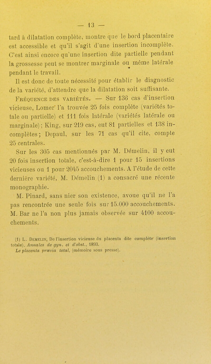 tard à dilatation complète, montre que le bord placentaire est accessible et qu'il s'agit d'une insertion incomplète. C'est ainsi encore qu'une insertion dite partielle pendant la grossesse peut se montrer marginale ou même latérale pendant le travail. Il est donc de toute nécessité pour établir le diagnostic de la variété, d'attendre que la dilatation soit suffisante. P^RÉQUENCE DES VARIÉTÉS. — Sur 136 cas d'iusertiou vicieuse, Lomer* l'a trouvée 25 fois complète (variétés to- tale ou partielle) et 111 fois latérale (variétés latérale ou marginale) ; King, sur 219 cas, eut 81 partielles et 188 in- complètes ; Depaul, sur les 71 cas qu'il cite, compte 25 centrales. Sur les 305 cas mentionnés par M. Démelin, il y eut 20 fois insertion totale, c'est-à-dire 1 pour 15 insertions vicieuses ou 1 pour 2045 accouchements. A l'étude de cette dernière variété, M. Démelin (1) a consacré une récente monographie. M. Pinard, sans nier son existence, avoue qu'il ne l'a pas rencontrée une seule fois sul-15.000 accouchements. M. Bar ne l'a non plus jamais observée sur 4100 accou- chements. (1) L. Démelin, De l'inserlion vicieuse du placenta dite complète' (insertion totale). Annales de gyn, et d'obst., 1893. Le placenta prsevia total, (mémoire sous presse).
