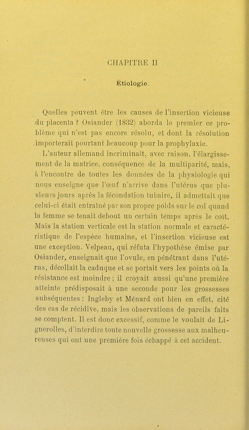 Étiologie. Quelles peuvent être les causes de l'insertion vicieuse du placenta ? Osiander (1832) aborda le premier ce pro- blème qui n'est pas encore résolu, et dont la résolution importerait pourtant beaucoup pour la prophylaxie. L'auteur allemand incriminait, avec raison, l'élargisse- ment de la matrice, conséquence de la multiparité, mais, à Rencontre de toutes les données de la physiologie qui nous enseigne que l'œuf n'arrive dans l'utérus que plu- sieurs jours après la fécondation lubaire, il admettait que celui-ci était entraîné par son propre poids sur le col quand la femme se tenait debout un certain temps après le coït. Mais la station verticale est la station normale et caracté- ristique de l'espèce humaine, et l'insertion vicieuse est une exception. Velpeau, qui réfuta l'hypothèse émise par Osiander, enseignait que l'ovule, en pénétrant dans l'uté- rus, décollait la caduque et se portait vers les points où la résistance est moindre ; il croyait aussi qu'une premièi-e atteinte prédisposait à une seconde pour les grossesses subséquentes : Ingleby et Ménard ont bien en effet, cité des cas de récidive, mais les observations de pareils faits se comptent. Il est donc excessif, comme le voulait de Li- gnerolles, d'interdire toute nouvelle grossesse aux malheu- reuses qui ont une première fois échappé à cet accident.