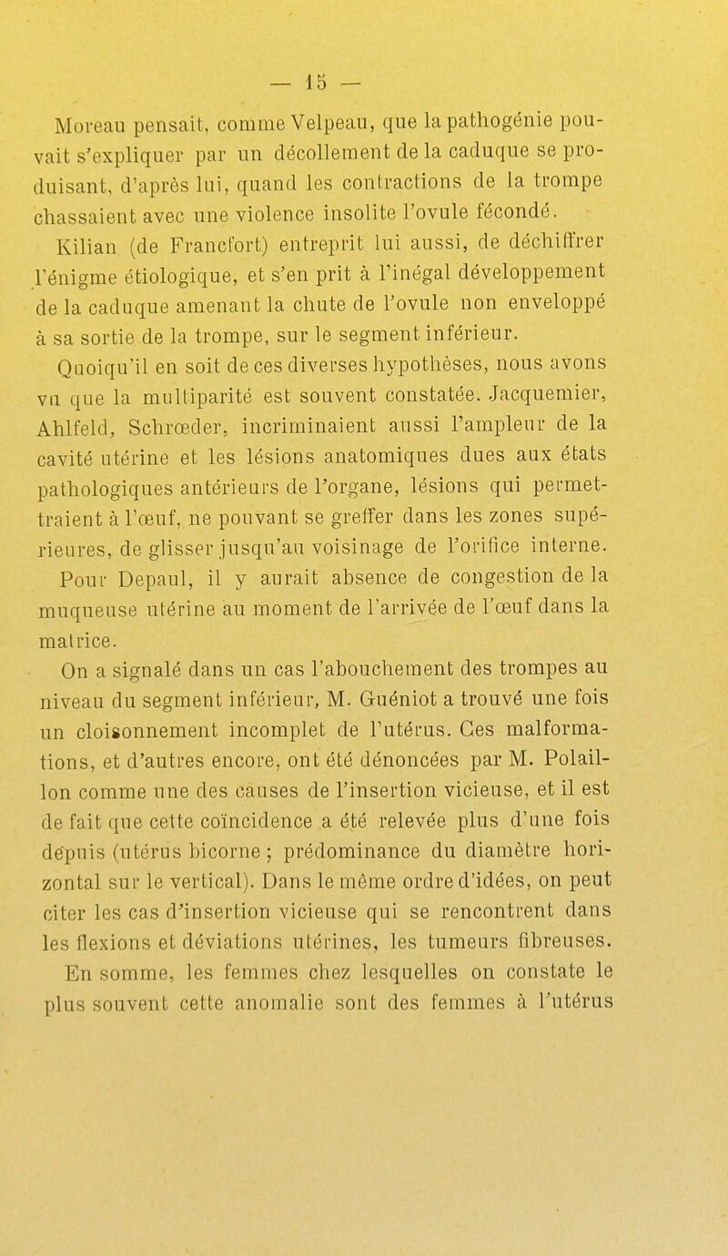 Moreau pensait, comme Velpeau, que la pathogénie pou- vait s'expliquer par un décollement delà caduque se pro- duisant, d'après lui, quand les contractions de la trompe chassaient avec une violence insolite l'ovule fécondé. Kilian (de Francfort) entreprit lui aussi, de déchiffrer l'énigme étiologique, et s'en prit à l'inégal développement de la caduque amenant la chute de l'ovule non enveloppé à sa sortie de la trompe, sur le segment inférieur. QLioiqu'il en soit de ces diverses hypothèses, nous avons vu que la multiparité est souvent constatée. -Jacquemier, Ahlfeld, Schrœder, incriminaient aussi l'ampleur de la cavité utérine et les lésions anatomiques dues aux états pathologiques antérieurs de l'organe, lésions qui permet- traient à l'œuf, ne pouvant se greffer dans les zones supé- rieures, de glisser jusqu'au voisinage de l'orifice interne. Pour Depaul, il y aurait absence de congestion de la muqueuse utérine au moment de l'arrivée de l'œuf dans la matrice. On a signalé dans un cas l'abouchement des trompes au niveau du segment inférieur, M. Guéniot a trouvé une fois un cloisonnement incomplet de l'utérus. Ces malforma- tions, et d'autres encore, ont été dénoncées par M. Polail- lon comme une des causes de l'insertion vicieuse, et il est de fait que cette coïncidence a été relevée plus d'une fois dëpuis (utérus bicorne ; prédominance du diamètre hori- zontal sur le vertical). Dans le même ordre d'idées, on peut citer les cas d'insertion vicieuse qui se rencontrent dans les flexions et déviations utérines, les tumeurs fibreuses. En somme, les femmes chez lesquelles on constate le plus souvent cette anomalie sont des femmes à l'utérus