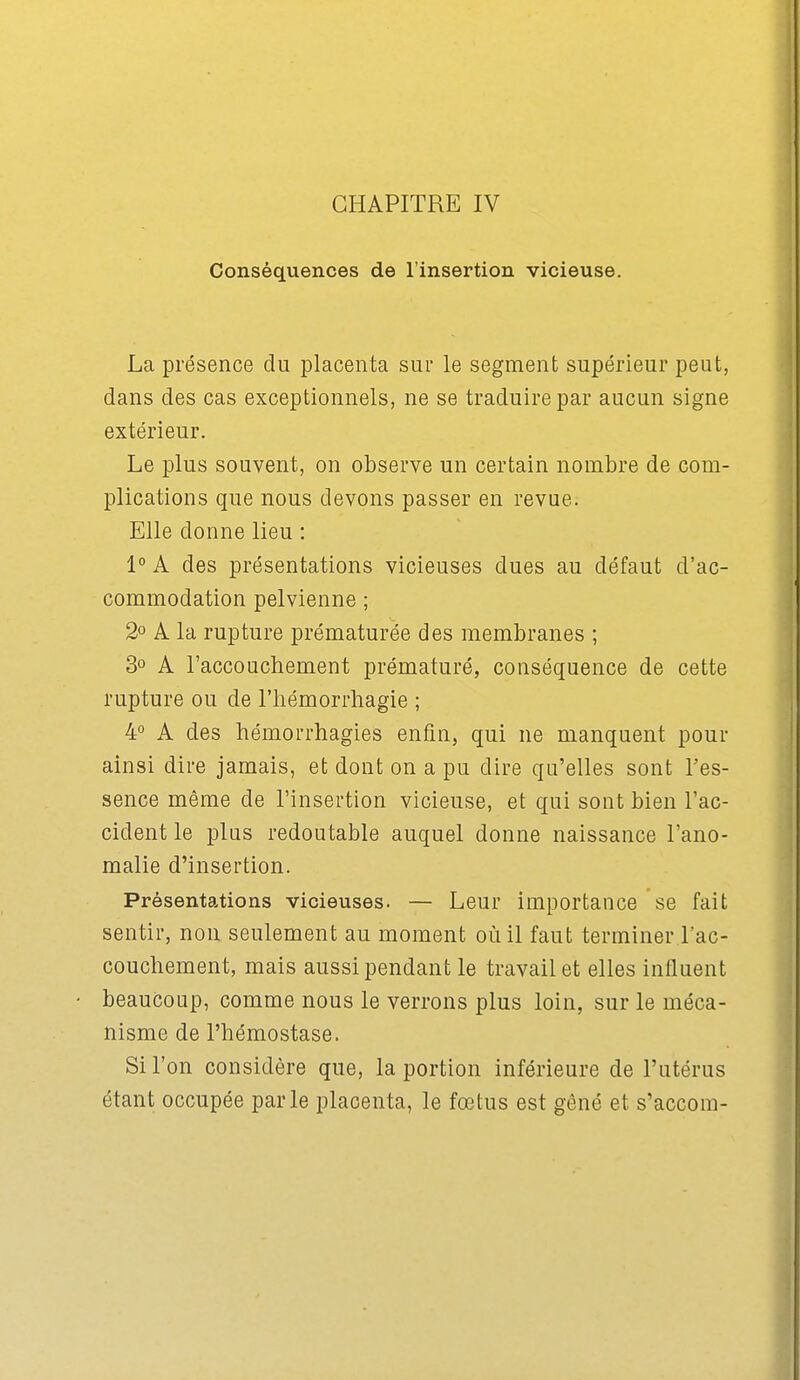 Conséquences de l'insertion vicieuse. La présence du placenta sur le segment supérieur peut, dans des cas exceptionnels, ne se traduire par aucun signe extérieur. Le plus souvent, on observe un certain nombre de com- plications que nous devons passer en revue. Elle donne lieu : 1° A des présentations vicieuses dues au défaut d'ac- commodation pelvienne ; 2° A la rupture prématurée des membranes ; 3° A l'accouchement prématuré, conséquence de cette rupture ou de l'hémorrhagie ; 4° A des hémorrhagies enfin, qui ne manquent pour ainsi dire jamais, et dont on a pu dire qu'elles sont l'es- sence même de l'insertion vicieuse, et qui sont bien l'ac- cident le plus redoutable auquel donne naissance l'ano- malie d'insertion. Présentations vicieuses. — Leur importance se fait sentir, non seulement au moment où il faut terminer l'ac- couchement, mais aussi pendant le travail et elles influent beaucoup, comme nous le verrons plus loin, sur le méca- nisme de l'hémostase. Si l'on considère que, la portion inférieure de l'utérus étant occupée parle placenta, le fœtus est gêné et s'accom-