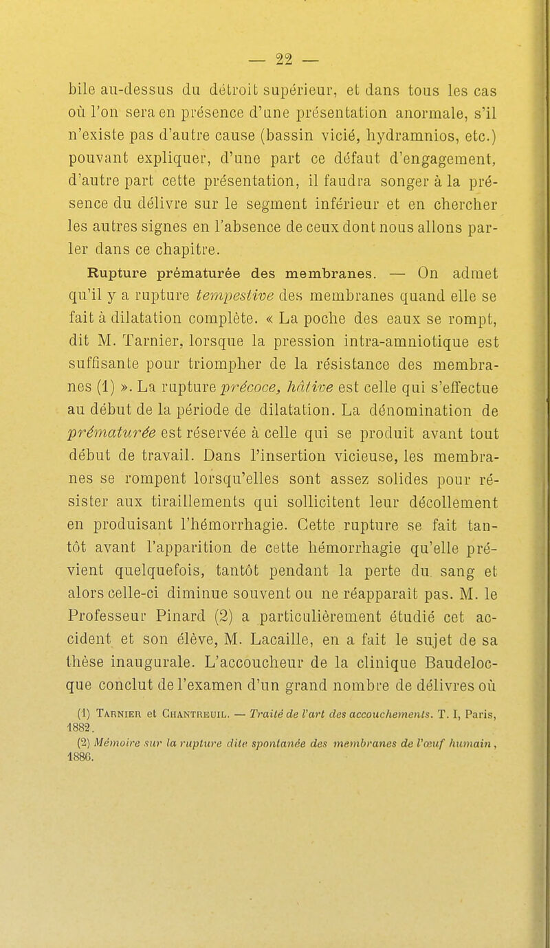 bile au-dessus du détroit supérieur, et dans tous les cas où l'on sera en présence d'une présentation anormale, s'il n'existe pas d'autre cause (bassin vicié, hydramnios, etc.) pouvant expliquer, d'une part ce défaut d'engagement, d'autre part cette présentation, il faudra songer à la pré- sence du délivre sur le segment inférieur et en chercher les autres signes en l'absence de ceux dont nous allons par- ler dans ce chapitre. Rupture prématurée des membranes. — On admet qu'il y a rupture tempestive des membranes quand elle se fait à dilatation complète. « La poche des eaux se rompt, dit M. Tarnier, lorsque la pression intra-amniotique est suffisante pour triompher de la résistance des membra- nes (1) ». La rupture précoce, hâtive est celle qui s'effectue au début de la période de dilatation. La dénomination de pr^m(2^^^r^e est réservée à celle qui se produit avant tout début de travail. Dans l'insertion vicieuse, les membra- nes se rompent lorsqu'elles sont assez solides pour ré- sister aux tiraillements qui sollicitent leur décollement en produisant l'hémorrhagie. Cette rupture se fait tan- tôt avant l'apparition de cette hémorrhagie qu'elle pré- vient quelquefois, tantôt pendant la perte du sang et alors celle-ci diminue souvent ou ne réapparaît pas. M. le Professeur Pinard (2) a particulièrement étudié cet ac- cident et son élève, M. Lacaille, en a fait le sujet de sa thèse inaugurale. L'accoucheur de la clinique Baudeloc- que conclut de l'examen d'un grand nombre de délivres oii (1) Tarnier et Chantreuil. — Traité de Vart des accoiichemenls. T. I, Paris, 1882. (2) Mémoire finr la rupture dite spontanée des membranes de l'œuf humain, 1880.