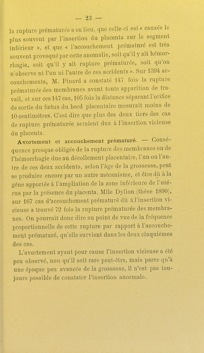 la rupture prématurée a eu lieu, que celle-ci est« causée le plus souvent par l'insertion du placenta sur le segment inférieur », et que « l'accouchement prématuré est très souvent provoqué par cette anomalie, soit qu'il y ait hémor- rhagie, soit qu'il y ait rupture prématurée, soit qu'on n'observe ni l'un ni l'autre de ces accidents ». Sur 1394 ac- couchements, M. Pinard a constaté 147 fois la rupture prématurée des membranes avant toute apparition de tra- vail, et sur ces 147 cas, 105 fois la distance séparant l'orifice de sortie du fœtus du bord placentaire mesurait moins de 10 centimètres. C'est dire que plus des deux tiers des cas de rupture prématurée seraient dus à l'insertion vicieuse du placenta. Avortement et accouchement prématuré. — Consé- quence presque obligée de la rupture des membranes ou de l'hémorrhagie due au décollement placentaire, l'un ou l'au- tre de ces deux accidents, selon l'âge de la grossesse, peut se produire encore par un autre mécanisme, et être dû à la gêne apportée à l'ampliation de la zone inférieure de l'uté- rus par la présence du placenta. Mlle Dylion (thèse 1890), sur 167 cas d'accouchement prématuré dû à l'insertion vi- cieuse a trouvé 72 fois la rupture prématurée des membra- nes. On pourrait donc dire au point de vue de la fréquence proportionnelle de cette rupture par rapport à l'accouche- ment prématuré, qu'elle survient dans les deux cinquièmes des cas. L'avortement ayant pour cause l'insertion vicieuse a été peu observé, non qu'il soit rare peut-être, mais parce qu'à une époque peu avancée de la grossesse, il n'est pas tou- jours possible de constater l'insertion anormale.