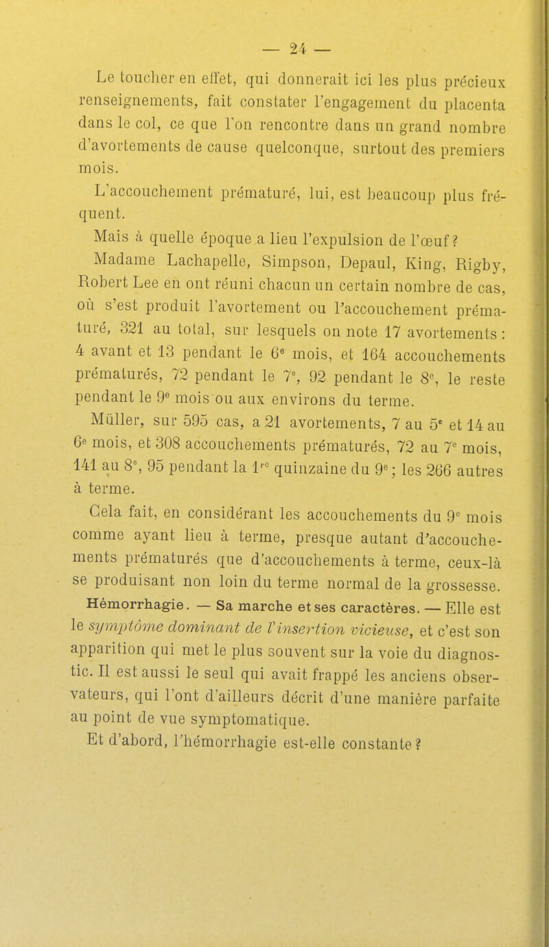 Le toucher en effet, qui donnerait ici les plus précieux renseignements, fait constater l'engagement du placenta dans le col, ce que Ion rencontre dans un grand nombre d'avortements de cause quelconque, surtout des premiers mois. L'accouchement prématuré, lui, est beaucoup plus fré- quent. Mais à quelle époque a lieu l'expulsion de l'œuf? Madame Lachapelle, Simpson, Depaul, King, Rigby, Robert Lee en ont réuni chacun un certain nombre de cas, où s'est produit l'avortement ou l'accouchement préma- turé, 321 au total, sur lesquels on note 17 avortements : 4 avant et 13 pendant le 6« mois, et 164 accouchements prématurés, 72 pendant le T, 92 pendant le 8% le reste pendant le 9« mois ou aux environs du terme. Mûller, sur 595 cas, a 21 avortements, 7 au 5' et 14 au 6 mois, et 308 accouchements prématurés, 72 au T mois, 141 au 8% 95 pendant la 1'° quinzaine du 9«; les 266 autres à terme. Gela fait, en considérant les accouchements du 9 mois comme ayant lieu à terme, presque autant d'accouche- ments prématurés que d'accouchements à terme, ceux-là se produisant non loin du terme normal de la grossesse. Hémprrhagie. — Sa marche et ses caractères. — Elle est le symjitôme dominant de Vinsertion vicieuse, et c'est son apparition qui met le plus souvent sur la voie du diagnos- tic. Il est aussi le seul qui avait frappé les anciens obser- vateurs, qui l'ont d'ailleurs décrit d'une manière parfaite au point de vue symptomatique. Et d'abord, Thémorrhagie est-elle constante?