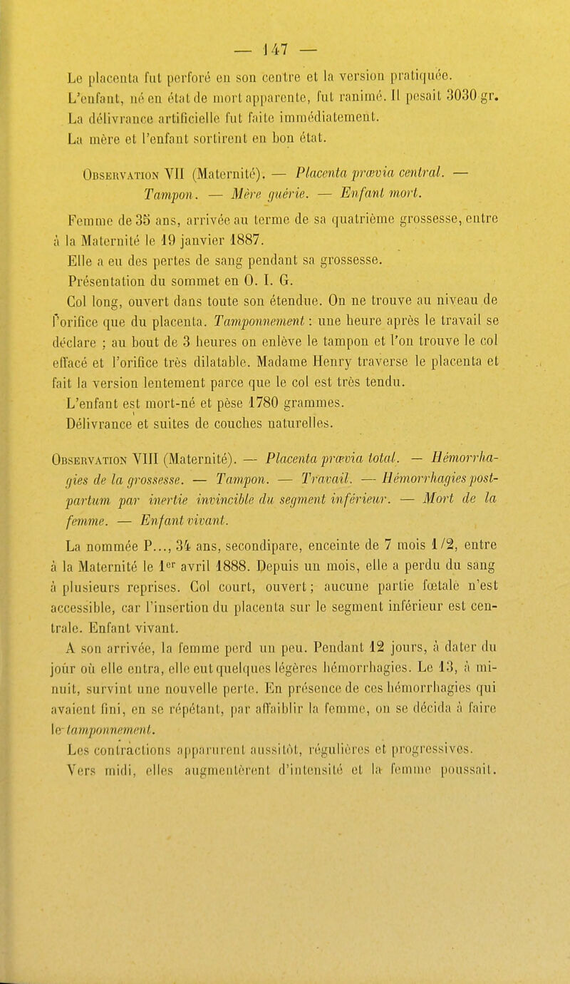 Le placenta fut perforé en son centre et la version pratiquée. L'enfant, né en état de mort apparente, fut ranimé. Il pesait 3030 gr. La délivrance artificielle fut faite immédiatement. La mère et l'enfant sortirent en bon état. Observation VII (Maternité). — Placenta prœvia central. — Tampon. — Mère guérie. — Enfant mort. Femme de3S ans, arrivée au terme de sa quatrième grossesse, entre à la Maternité le 19 janvier 1887. Elle a eu des pertes de sang pendant sa grossesse. Présentation du sommet en 0. I. G. Col long, ouvert dans toute son étendue. On ne trouve au niveau de f'orifice que du placenta. Tamponnement : une heure après le travail se déclare : au bout de 3 heures on enlève le tampon et l'on trouve le col effacé et l'orifice très dilatable. Madame Henry traverse le placenta et fait la version lentement parce que le col est très tendu. L'enfant est mort-né et pèse 1780 grammes. Délivrance et suites de couches naturelles. Observation VIII (Maternité). — Placenta prœvia total. — HémorrJia- gies de la grossesse. — Tampon. — Travail. — Hémorrhagiespost- partum par inertie invincible du segment inférieur. — Mort de la femme. — Enfant vivant. La nommée P..., 34 ans, secondipare, enceinte de 7 mois 1/2, entre cà la Maternité le i^^ avril 1888. Depuis un mois, elle a perdu du sang à plusieurs reprises. Col court, ouvert; aucune partie fœtale n'est accessible, car l'insertion du placenta sur le segment inférieur est cen- trale. Enfant vivant. A son arrivée, la femme perd un peu. Pendant 12 jours, à dater du joùr où elle entra, elle eut quelques légères hémorrhagies. Le 13, à mi- nuit, survint une nouvelle perte. En présence de ces hémorrhagies qui avaient fini, en se répétant, par alTaiblir la femme, on se décida à faire W tamponnement. Les contractions apparurent aussitôt, régulières et progressives. Vers midi, elles augmentèrent d'intensité et la IV^nnue poussait.