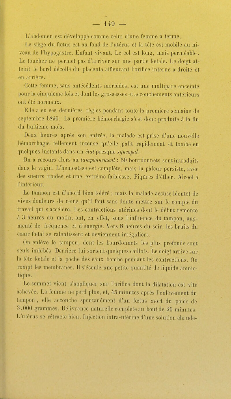 L'abdomen est développé comme celui d'une femme à terme. Le siège du fœtus est au fond de l'utérus et la tôte est mobile au ni- veau de riiypogastre. Enfant vivant. Le col est long, mais perméable. Le loucher ne permet pas d'arriver sur une partie fœtale. Le doigt at- teint le bord décollé du placenta allleurant l'orifice interne à droite et eu arrière. Cette femme, sans antécédents morbides, est une multipare enceinte pour la cin({uième fois et dont les grossesses et accouchements antérieurs ont été normaux. Elle a eu ses dernières règles pendant toute la première semaine de septembre 1890. La première hémorrhagie s'est donc produite à la fin du huitième mois. Deux heures après son entrée, la malade est prise d'une nouvelle hémorrhagie tellement intense qu'elle ptàlit rapidement et tombe en (fuelques instants dans un état presque syncopal. On a recours alors au tamponnement : 50 bourdonnets sont introduits dans le vagin. L'hémostase est complète, mais la pcâleur persiste, avec des sueurs froides et une extrême faiblesse. Piqûres d'éther. Alcool à l'intérieur. Le tampon est d'abord hien toléré : mais la malade accuse bientôt de vives douleurs de reins qu'il faut sans doute mettre sur le compte du travail qui s'accélère. Les contractions utérines dont le début remonte à 3 heures du matin, ont, en efi^et, sous l'infiuence du tampon, aug- menté de fréquence et d'énergie. Vers 8 heures du soir, les bruits du cœur fœtal se ralentissent et deviennent irréguliers. On enlève le tampon, dont les bourdonnets les plus profonds sont seuls imbibés Derrière lui sortent quelques caillots. Le doigt arrive sur la léte fœtale et la poche des eaux bombe pendant les contractions. On rompt les membranes. Il s'écoule une petite quantité de liquide amnio- tique. Le sommet vient s'appliquer sur l'orifice dont la dilatation est vite achevée. La femme ne perd plus, et, 45 minutes après l'enlèvement du tampon , elle accouche spontanément d'un fœtus mort du poids de ■3.000 grammes. Délivrance naturelle complète au houtde 20 minutes. L'utérus se rétracte bien. Injection intra-utérine d'une solution chaude-