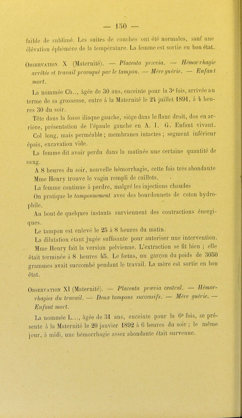 faible de sublimé. Les suites de couches oui été normales, sauf une élévation épbémère de la température. La femme est sortie en bon état. Observation X (Maternité). — Placenta prœvia. — Hémorrhagie arrêtée et travail provoqué par le tampon. — Mère guérie. — Enfant mort. La nommée Ch.., càgée de 30 ans, enceinte pour la 3« fois, arrivée au terme de sa grossesse, entre h la Maternité le 24 juillet 1891, à 4 heu- res 30 du soir. Tête dans la fosse iliaque gauche, siège dans le flanc droit, dos en ar- rière, présentation de Tépaule gauche en A. I. G. Enfant vivant. Col long, mais perméable ; membranes intactes ; segment inférieur épais, excavation vide. La femme dit avoir perdu dans la matinée une certaine quantité de sang. A 8 heures du soir, nouvelle hémorrhagie, cette fois très abondante Mme Henry trouve le vagin rempli de caillots. La femme continue à perdre, malgré les injections chaudes On pratique le tamponnement avec des bourdonnets de coton hydro- phile. Au bout de quelques instants surviennent des contractions énergi- ques. Le tampon est enlevé le 2o à 8 heures du matin. La dilatation étant jugée suffisante pour autoriser une intervention. Mme Henry fait la version pelvienne. L'extraction se fit bien ; elle était terminée à 8 heures 45. Le fœtus, un garçon du poids de 3050 grammes avait succombé pendant le travail. La mère est sortie en bon état. Observation XI (Maternité). — Placenta prœvia central. — Hémor- rhagies du travail. — Deux tam.pons successifs. — Mère guérie. — Enfant mort. La nommée L..., âgée de 31 ans, enceinte pour la 6 fois, se pré- sente à la Maternité le 20 janvier 1892 à 6 heures du soir ; le même jour, à midi, une hémorrhagie assez abondante était survenue.