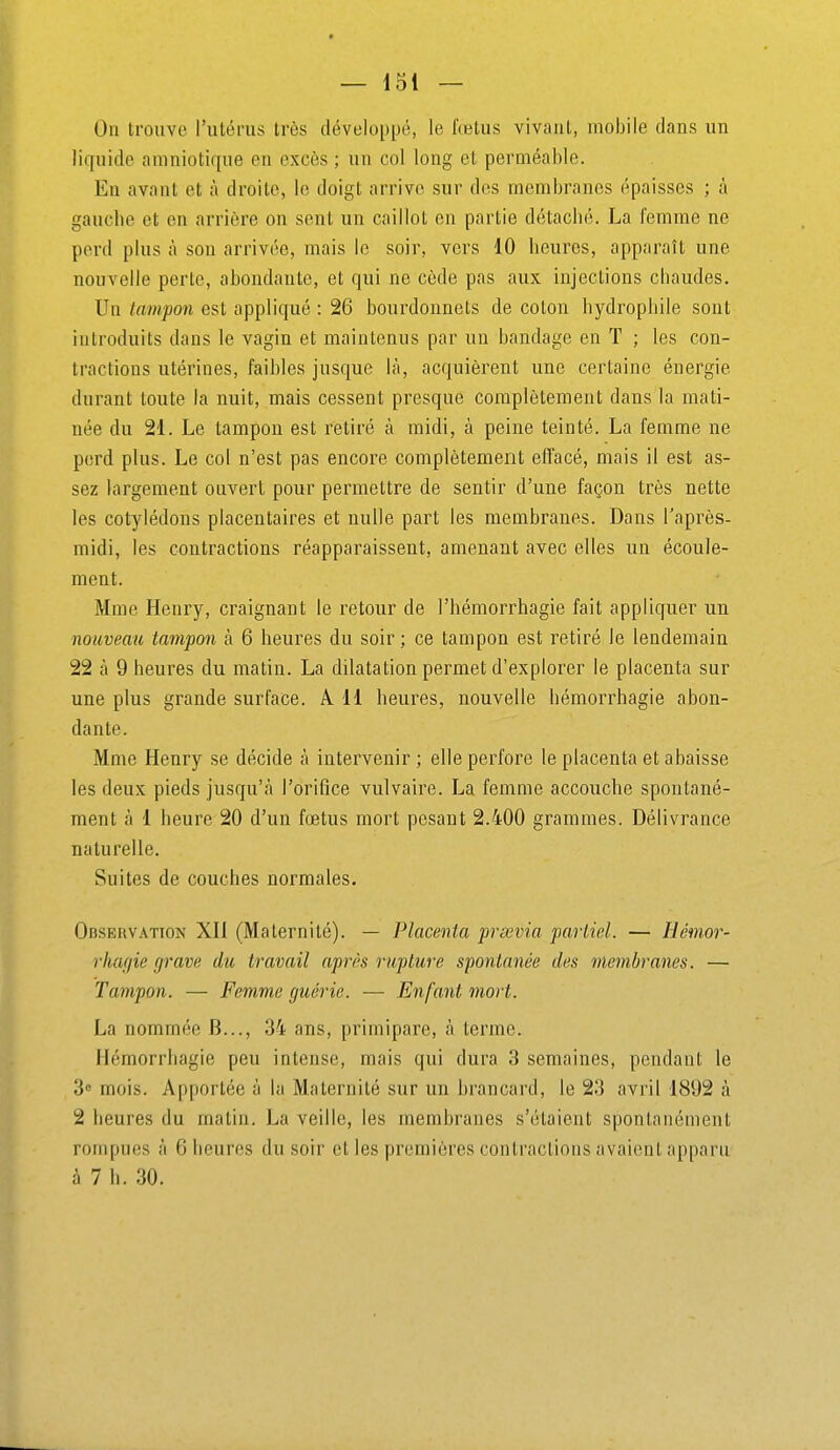 Ou trouve l'utems très développé, le fœtus vivant, mobile clans un liquide amniotique en excès ; un col long et perméable. En avant et à droite, le doigt arrive sur des membranes épaisses ; à gauche et en arrière on sent un caillot en partie détaché. La femme ne perd plus à son arrivée, mais le soir, vers 10 heures, apparaît une nouvelle perle, abondante, et qui ne cède pas aux injections chaudes. Un tampon est appliqué : 26 bourdonnets de coton hydrophile sont introduits dans le vagin et maintenus par un bandage en T ; les con- tractions utérines, faibles jusque là, acquièrent une certaine énergie durant toute la nuit, mais cessent presque complètement dans la mati- née du 21. Le tampon est retiré à midi, à peine teinté. La femme ne perd plus. Le col n'est pas encore complètement effacé, mais il est as- sez largement ouvert pour permettre de sentir d'une façon très nette les cotylédons placentaires et nulle part les membranes. Dans l'après- midi, les contractions réapparaissent, amenant avec elles un écoule- ment. Mme Henry, craignant le retour de l'hémorrhagie fait appliquer un nouveau tampon à 6 heures du soir; ce tampon est retiré le lendemain 22 à 9 heures du matin. La dilatation permet d'explorer le placenta sur une plus grande surface. A 11 heures, nouvelle hémorrhagie abon- dante. Mme Henry se décide à intervenir ; elle perfore le placenta et abaisse les deux pieds jusqu'à l'orifice vulvaire. La femme accouche spontané- ment à 1 heure 20 d'un fœtus mort pesant 2.400 grammes. Délivrance naturelle. Suites de couches normales. OnsERVATTON XH (Maternité). — Placenta précvia partiel. — Hémor- rhagie grave du travail après rupture spontanée des membranes. — Tampon. — Femme guérie. — Enfant mort. La nommée B..., 34 ans, primipare, à terme. Hémorrhagie peu intense, mais qui dura 3 semaines, pendant le 3e mois. Apportée à la Maternité sur un brancard, le 23 avril 1892 à 2 heures du matin. La veille, les membranes s'étaient spontanément rompues à 6 heures du soir et les premières contractions avaient apparu à 7 h. 30.