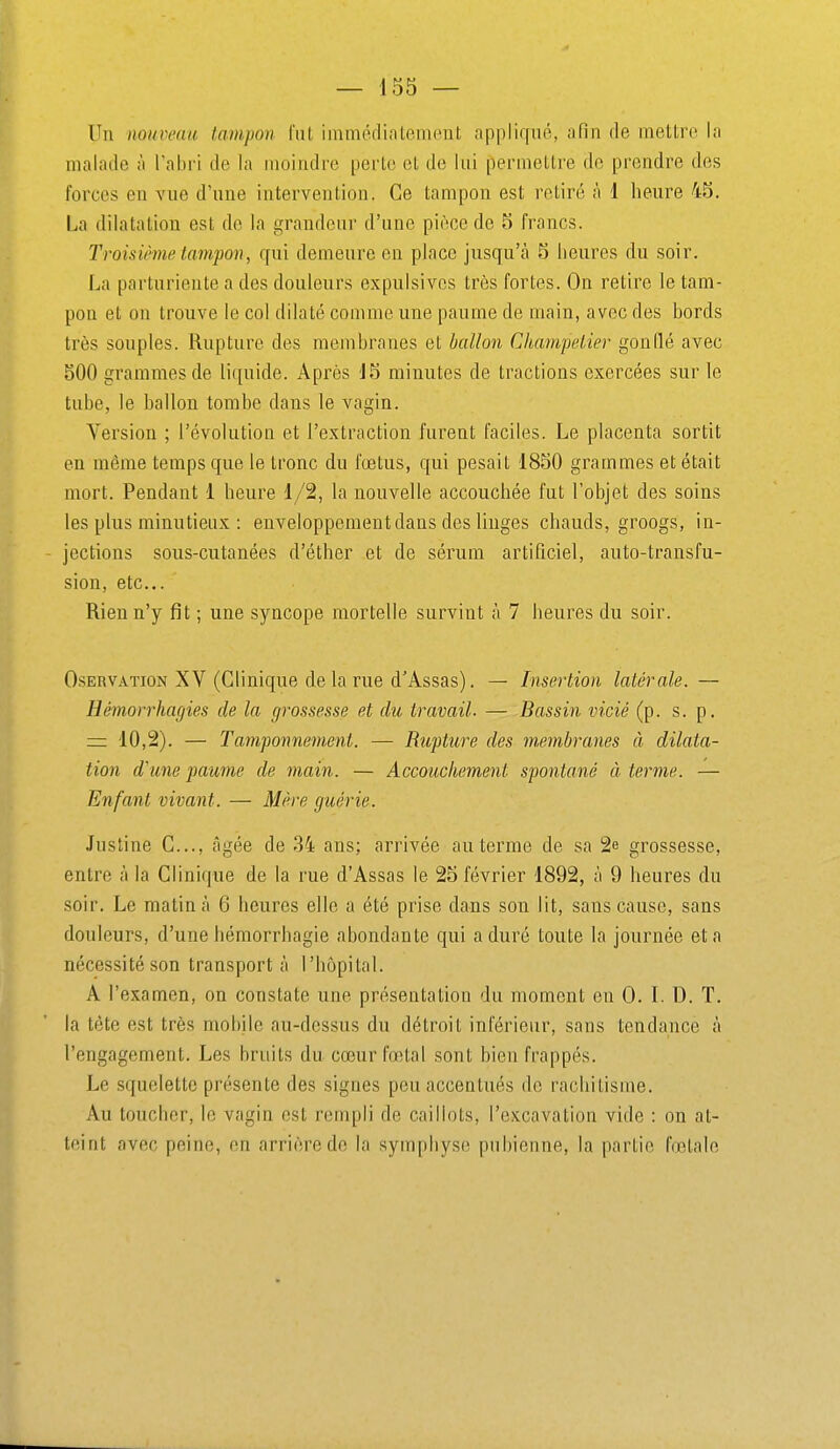 Un nouveau tampon lut immcclintement appliqué, afin de mettre la malade à l'abri de la moindre perte et de lui permettre de prendre des forces en vue d'une intervention. Ce tampon est retiré à 1 heure 45. La dilatation est de la grandeur d'une pièce de 5 francs. Troisième tampon, qui demeure en place jusqu'à 5 heures du soir. La parturiente a des douleurs expulsivcs très fortes. On retire le tam- pon et on trouve le col dilaté comme une paume de main, avec des bords très souples. Rupture des membranes et ballon Champelier gonflé avec 500 grammes de li([uide. Après 15 minutes de tractions exercées sur le tube, le ballon tombe dans le vagin. Version ; l'évolutioQ et l'extraction furent faciles. Le placenta sortit en même temps que le tronc du fœtus, qui pesait 1850 grammes et était mort. Pendant 1 heure 1/2, la nouvelle accouchée fut l'objet des soins les plus minutieux : enveloppement dans des linges chauds, groogs, in- jections sous-cutanées d'éther et de sérum artificiel, auto-transfu- sion, etc.. Rien n'y fit ; une syncope mortelle survint à 7 heures du soir. OsERVATioN XY (Clinique delà rue d'Assas). — Insertion latérale. — Hémorrhagies de la grossesse et du travail. — Bassin vicié (p. s. p. — 10,2). — Tamponnement. — Rupture des membranes à dilata- tion d'une paume de main. — Accouchement spontané à terme. — Enfant vivant. — Mère guérie. Justine C..., âgée de 34 ans; arrivée au terme de sa 2e grossesse, entre à la Clinique de la rue d'Assas le 25 février 1892, à 9 heures du soir. Le matin à 6 heures elle a été prise dans son lit, sans cause, sans douleurs, d'une hémorrhagie abondante qui a duré toute la journée et a nécessité son transporta l'hôpital. A l'examen, on constate une présentation du moment en 0. I. D. T. la tète est très mobile au-dessus du détroit inférieur, sans tendance à l'engagement. Les bruits du cœur fœtal sont bien frappés. Le squelette présente des signes peu accentués de rachitisme. Au toucher, le vagin est rempli de caillots, l'excavation vide : on at- teint avec peine, en arrière de la symphyse pubienne, la partie fœtale