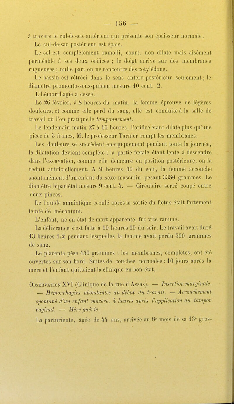 à travers le cul-de-sac antérieur qui présente son épaisseur normale. Le cul-de-sac postérieur est épais. Le col est complètement ramolli, court, non dilaté mais aisément perméable à ses deux orifices ; le doigt arrive sur des membranes rugueuses ; nulle part on ne rencontre des cotylédons. Le bassin est rétréci dans le sens antéro-postérieur seulement ; le diamètre promonto-sous-pubien mesure 10 cent. 2. L'hémorrhagie a cessé. Le 26 février, à 8 heures du malin, la femme éprouve de légères douleurs, et comme elle perd du sang, elle est conduite à la salle de travail où l'on pratique le tam'ponnement. Le lendemain matin 27 à 10 heures, l'orifice étant dilaté plus qu'une pièce de 5 francs, M. le professeur Tarnier rompt les membranes. Les douleurs se succèdent énergiquement pendant toute la journée, la dilatation devient complète ; la partie fœtale étant lente à descendre dans l'excavation, comme elle demeure en position postérieure, on la réduit artificiellement. A 9 heures 30 du soir, la femme accouche spontanément d'un enfant du sexe masculin pesant 3350 grammes. Le diamètre bipariétal mesure 9 cent. 4. — Circulaire serré coupé eatre deux pinces. Le liquide amniotique écoulé après la sortie du fœtus était fortement teinté de méconium. L'enfant, né en état de mort apparente, fut vite ranimé. La délivrance s'est faite à 10 heures 10 du soir. Le travail avait duré 13 heures 1/2 pendant lesquelles la femme avait perdu 500 grammes de sang. Le placenta pèse 450 grammes : les membranes, complètes, ont été ouvertes sur son bord. Suites de couches normales: 10 jours après la mère et l'enfant quittaient la clinique en bon état. Observation XVI (Clinique de la rue d'Assas). — Insertion marginale. — Hémorrhagies abondantes au début du travail. — Accoucliement spontané d'un enfant macéré, 4 heures après l'application du tampon vaginal. — Mère guérie. La parturiente, âgée de 44 ans, arrivée au 8c mois de sa 13 gros-
