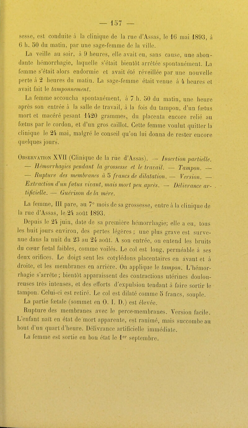 sesse, est conduite ;i la clinique de la rue d'Assas, le 16 mai 1893, à 6 11. 50 du matin, par une sage-femme de la ville. La veille au soir, à 9 heures, elle avait eu, .sans cause, une abon- dante hémorrhagie, la([uelle s'était bientôt arrêtée spontanément. La femme s'était alors endormie et avait été réveillée par une nouvelle porte à 2 heures du malin. La sage-femme était venue à 4 heures et avait fait le lampoiinemml. La femme accoucha spontanément, à 7 h. 50 du matin, une heure après son entrée à la salle de travail, à la fois du tampon, d'un fœtus mort et macéré pesant 1420 grammes, du placenta encore relié au fœtus par le cordon, et d'un gros caillot. Cette femme voulut quitter la clinique le 24 mai, malgré le conseil qu'on lui donna de rester encore quelques jours. Observation XVII (Clinique de la rue d'Assas). — Insertion partielle. — Hémorrhagies pendant la grossesse et le travail. — Tampon. — — Rupture des membranes à 5 francs de dilatation. — Version. — Extraction, d'îin fœtus vivant, mais mort peu après. — Délivrance ar- tificielle. — Guérison de la mère. La femme, 111 pare, au 1^ mois de sa grossesse, entre à la clinique de la rue d'Assas, le 24 août 1893. Depuis le 24 juin, date de sa première hémorrhagie; elle a eu, tous les huit jours enviroa, des perles légères ; une plus grave est surve- nue dans la nuit du 23 au 24 août. A son entrée, on entend les bruits du cœur fœtal faibles, comme voilés. Le col est long, perméable à ses deux orifices. Le doigt sent les cotylédons placentaires en avant et à droite, et les membranes en arrière. On applique le tampon. L'hémor- rhagie s'arrête ; bientôt apparaissent des conlraclions utérines doulou- reuses très intenses, et des efforts d'expulsion tendant à faire sortir le tampon. Celui-ci est retiré. Le col est dilaté comme 5 francs, souple. La partie fœtale (sommet en 0. I. D.) est élevée. Rupture des membranes avec le perce-membraues. Version facile. L'enfant naît en état de mort apparente, est ranimé, mais succombe au bout d'un quart d'heure. Délivrance artificielle immédiate. \a femme est sortie en bon étal le l'' septembre.