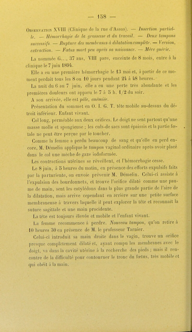 Observation XVIII (Clinique de la rue d'Assas). — Insertion parliel- le_ — Hémorrhagie de la grossesse et du travail. — Deux tampons successifs. — Rupture des membranes à dilatation complète. — Version, extraction. — Fœtus mort peu après sa naissance. — Mère guérie. La nommée G..., 37 ans, VIII pare, enceinte de 8 mois, entre à la clinique le 7 juin 1894. Elle a eu une première hémorrhagie le 13 mai et, à partir de ce mo- ment perdait tous les 8 ou 10 jours pendant 24 à 48 heures. ■ La nuit du 6 au 7 juin, elle a eu une perte très ahondante et les premières douleurs ont apparu le 7 à 5 h. 1/2 du soir. A son arrivée, elle est pâle, anémiée. Présentation du sommet en 0. I. G. T. tête mobile au-dessus du dé- troit inférieur. Enfant vivant. Col long, perméable aux deux orifices. Le doigt ne sent partout qu'une masse molle et spongieuse ; les culs-de sacs sont épaissis et la partie fœ- . taie ne peut être perçue par le toucher. Comme la femme a perdu beaucoup de sang et qu'elle en perd en- core, M. Démelin applique le tampon vaginal ordinaire après avoir placé dans le coi une mèche de gaze iodoformée. Les contractions utérines se réveillent, et l'hémorrhagie cesse. Le 8 juin, à 5 heures du matin, en présence des efforts expulsifs faits par la parturiente, on envoie prévenir M. Démelin. Celui-ci assiste à l'expulsion des bourdonnets, et trouve l'orifice dilaté comme une pau- me de main, sent les cotylédons dans la plus grande partie de l'aire de la dilatation, mais arrive cependant en arrière sur une petite surface membraneuse à travers laquelle il peut explorer la tête et reconnait la suture sagittale et une main procidente. La tête est toujours élevée et mobile et l'enfant vivant. La femme recommence à perdre. Nouveau tampon, qu'on retire à 10 heures 30 en présence de M. le professeur Tarnier. Celui-ci introduit sa main droite dans le vagin, trouve un orifice presque complètement dilaté et, ayant rompu les membranes avec le doifït, va dans la cavité utérine à la recherche des pieds ; mais il ren- contre de la dilliculté pour contourner le tronc du fœtus, très mobile et qui obéit à la main.