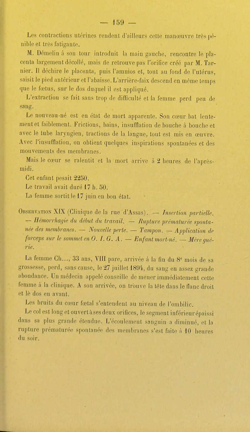 Les contractions utérines rendent d'ailleurs cotte manœuvre très pé- nible et très fatigante. M. Démelin à son tour introduit la main gauche, rencontre le pla- centa largement décollé, mais lîe retrouve pas l'orifice créé par M. Tar- nier. Il déchire le placenta, puis l'amnios et, tout au fond de l'utérus, saisit le pied antérieur et l'abaisse. L'arrière-faix descend en même temps que le fœtus, sur le dos duquel il est appliqué. L'extraction se fait sans trop de difficulté et la femme perd peu de sang. Le nouveau-né est en état de mort apparente. Son cœur bat lente- ment et faiblement. Frictions, bains, insufflation débouche à bouche et avec le tube laryngien, tractions de la langue, tout est mis en œuvre. Avec l'iusufflatiou, on obtient quelques inspirations spontanées et des mouvements des membranes. Mais le cœur se ralentit et la mort arrive à 2 heures de l'après- midi. Cet enfant pesait 2250. Le travail avait duré 17 h. 50. La femme sortit le 17 juin en bon état. Observation X[X (Clinique de la rue d'Assas). — Insertion partielle. — Hémorrhagie du début dit travail. — Rupture prématurée sponta- née des membranes. — Nouvelle perte. — Tampon. — Application de forceps sur le sommet en 0. I. G. A. — En fant mort-né. — Mère gué- rie. r.a femme Ch..., 33 ans, YIII pare, arrivée à la fin du 8° mois de sa grossesse, perd, sans cause, le 27 juillet 1894, du sang en assez grande abondance. Un médecin appelé conseille de mener immédiatement cette femme à la clinique. A son arrivée, on trouve la téte dans le flanc droit et lé dos en avant. Les bruits du cœur fœtal s'entendent au niveau de l'ombilic. Le col est long et ouvertàses deux orifices, le segment inférieurépaissi dans sa plus grande étendue. L'écoulement sanguin a diminué, et la rupture prématurée spontanée des membranes s'est faite à 10 heures du soir.