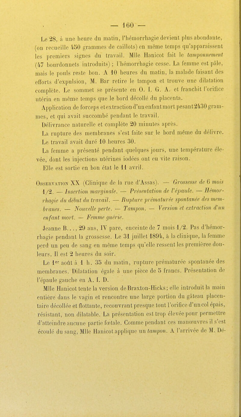 Le 28, à uno heure du matin, l'Iiémoriiiagie devient plus abondante, (on recueille 450 grammes de caillots) en même temps qu'apparaissent les premiers signes du travail. Mlle Hanicot fait le tamponnevient (47 bourdonnets introduits) ; Tliémorrhagie cesse. La femme est pâle, mais le pouls reste bon. A 10 heures du matin, la malade faisant des efforts d'expulsion, M. Bar retire le tampon et trouve une dilatation complète. Le sommet se présente en 0. l. G. A. et franchit l'orifice utérin en même temps que le bord décollé du placenta. Application de forceps etextractiond'unenfantmort pesant2430 gram- mes, et qui avait succombé pendant le travail. Délivrance naturelle et complète 20 minutes après. La rupture des membranes s'est faite sur le bord même du délivre. Le travail avait duré 10 heures 30. La femme a présenté pendant quelques jours, une température éle- vée, dont les injections utérines iodées ont eu vite raison. Elle est sortie en bon état le 11 avril. Observation XX (Clinique de la rue d'Assas). — Grossesse de 6 viois 1/2. — Insertion marginale. — Présentation de l'épaule. — Hémor- rhagie du début du travail. — Rupture prématurée spontanée des mem- branes. — Nouvelle perte. — Tampon. — Version et extraction d'un enfant mort. — Femme guérie. Jeanne B.,., 29 ans, IV pare, enceinte de 7 mois 1/2. Pas d'bénior- rhagie pendant la grossesse. Le 31 juillet 1894, à la clinique, la femme perd un peu de sang en même temps qu'elle ressent les premièree dou- leurs. Il est 2 heures du soir. Le l» août à 1 h. 35 du matin, rupture prématurée spontauée des membranes. Dilatation égale à une pièce de 5 francs. Présentation de l'épaule gauche en A. I. D. Mlle Hanicot tente la version deBraxton-Hicks ; elle introduit la main entière dans le vagin et rencontre une large portion du gâteau placen- taire décollée et llottaute, recouvrant presque tout Torifice d'un col épais, résistant, non dilatable. La présentation est trop élevée pour permettre d'atteindre aucune partie fœtale. Comme pendant ces manœuvres il s'est écoulé du sang, Mlle Hanicot applique un tampon. A l'arrivée de M. Dé-