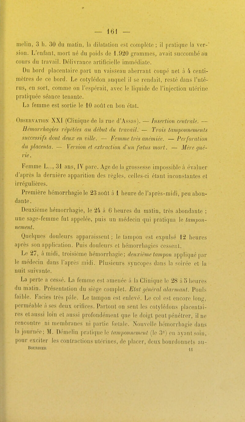 melin, 3 h. 30 du matin, la dilatation est complète ; il pratique la ver-' sioii. L'enfant, mort né du poids de 1.920 grammes, avait succombé au cours du travail. Délivrance artificielle immédiate. Du bord placentaire part un vaisseau aberrant coupé net à 4 centi- mètres de ce bord. Le cotylédon auquel il se rendait, resté dans l'uté- rus, en sort, comme on l'espérait, avec le liquide de l'injection utérine pratiquée séance tenante. La femme est sortie le 10 août en bon état. Observation XXI (Clinique de la rue d'Assas). — Insertion centrale. — Hémorrhagies répétées au début du travail: — Trois tamponnements successifs dont deux en ville. — Femme très anémiée. — Perforaiion du placenta. — Version et extraction d'un fœtus mort. — Mère gué- rie . Femme L.., 31 ans, IV parc. Age de la grossesse impossible à évaluer d'après la dernière apparition des règles, celles-ci étant inconstantes et irrégulières. Première hémorrbagie le 23 août à 1 beure de l'après-midi, peu abon- dante. Deuxième liémorrbagie, le 24 à 6 beures du matin, très abondante ; une sage-femme fut appelée, puis un médecin qui pratiqua le tampon- nement. Quelques douleurs apparaissent ; le tampon est expulsé 12 beures après son application. Puis douleurs et bémorrbagies cessent. Le 27, à midi, troisième bémorrbagio; deuxième tampon appliqué par le médecin dans l'après midi. Plusieurs syncopes dans la soirée et la nuit suivante. La [)ertp a cessé. La femme est amenée à la Clinique le 28 à 5 hcui'es du matin. Présentation du siège con)plet. Etat général alarmant. Pouls faible. Faciès très pâle. Le tampon est enlevé. Le col est encore lonij;, perméable à ses deux orifices. Partout on sent les cotylédons placentai- res et aussi loin et aussi profondément que le doigt peut pénétrer, il ne rencontre ni membranes ni partie (n'tale. Nouvelle bémorrliagie dans la journée; M. Démelin priiti(|ne le lavi/iovnrwnil (le 3*^) eu ayant soiu, pour exciter les contractions ut('rincs, de placer, deux bourdonnels au- BounoiEit A A