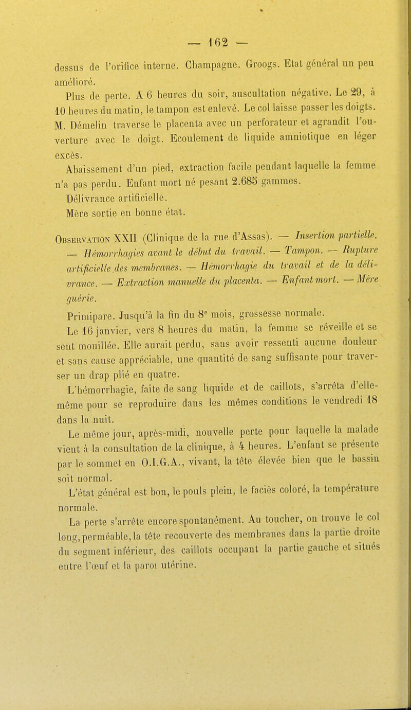— 102 — dessus de l'orifice interne. Champagne. Groogs. Etat général un peu amélioré. Plus de perte. A 6 heures du soir, auscultation négative. Le 29, à 10 heures du matin, le tampon est enlevé. Le col laisse passer les doigts. M. Démelin traverse le placenta avec un perforateur et agrandit l'ou- verture avec le doigt. Ecoulement de liquide amniotique en léger excès. Abaissement d'un pied, extraction facile pendant laquelle la femme n'a pas perdu. Enfant mort né pesant 2.685 gammes. Délivrance artificielle. Mère sortie en bonne état. Obsebvation XXII (Clinique de la rue d'Assas). — Insertion partielle. — Héinorrhagies avant le début du travail. — Tampon. — Rupture artificielle des membranes. — Hémorrhagie du travail et de la déli- vrance. — Extraction mamielle du placenta. — Enfant mort. — Mère guérie. Primipare. Jusqu'à la fm du 8° mois, grossesse normale. Le 16 janvier, vers 8 heures du matin, la femme se réveille et se sent mouillée. Elle aurait perdu, sans avoir ressenti aucune douleur et sans cause appréciable, une quantité de sang suffisante pour traver- ser un drap plié en quatre. L'hémorrhagie, faite de sang liquide et de caillots, s'arrêta d'elle- même pour se reproduire dans les mêmes conditions le vendredi 18 dans la nuit. Le même jour, après-midi, nouvelle perte pour laquelle la malade vient à la consultation de la clinique, à 4 heures. L'enfant se présente par le sommet en O.LG.A., vivant, la tête élevée bien que le bassin soit normal. L'état général est bon, le pouls plein, le faciès coloré, la température normale. La perte s'arrête encore spontanément. Au toucher, on trouve le col long, perméable, la tête recouverte des membranes dans la partie droite du segment inférieur, des caillots occupant la partie gauche et situés entre l'œuf et la paroi utérine.