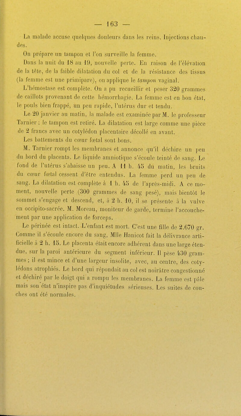 La malade accuse quelques douleurs dans les reins. Injections chau- des. On prépare un tampon et l'on surveille la femme. Dans la nuit du 18 au 19, nouvelle perte. En raison de l'élévation de la tête, de la faible dilatation du col et de la résistance des tissus (la femme est une primipare), on applique le tampon vaginal. L'hémostase est complète. On a pu recueillir et peser 320 grammes de caillots provenant de cette hémorrhagie. La femme est en bon état, le pouls bien frappé, un peu rapide, l'utérus dur et tendu. Le 20 janvier au matin, la malade est examinée par M. le professeur Tarnier ; le tampon est retiré. La dilatation est large comme une pièce de 2 francs avec un cotylédon placentaire décollé en avant. Les battements du cœur fœtal sont bons. M. Tarnier rompt les membranes et annonce qu'il déchire un peu du bord du placenta. Le liquide amniotique s'écoule teinté de sang. Le fond de l'utérus s'abaisse un peu. A 11 h. 45 du matin, les bruits du cœur fœtal cessent d'être entendus. La femme perd un peu de sang. La dilatation est complète à 1 h. 45 de l'après-midi. A ce mo- ment, nouvelle perte (300 grammes de sang pesé), mais bientôt le sommet s'engage et descend, et, à 2 b. 10, il se présente à la vulve en occipito-sacrée. M. Moreau, moniteur de garde, termine l'accouche- ment par une application de forceps. Le périnée est intact. L'enfant est mort. C'est une fille de 2.670 o-r Comme il s'écoule encore du sang, Mlle Hanicot fait la délivrance arti- ficielle à 2 h. 15. Le placenta était encore adhérent dans une large éten- due, sur la paroi antérieure du segment inférieur. Il pèse 430 gram- mes ; il est mince et d'une largeur insolite, avec, au centre, des coty- lédons atrophiés. Le bord qui répondait au col est noirâtre congestionné et déchiré par le doigt qui a rompu les membranes. La femme est pâle mais son état n'inspire pas d'inquiétudes sérieuses. Les suites de cou- ches ont été normales.