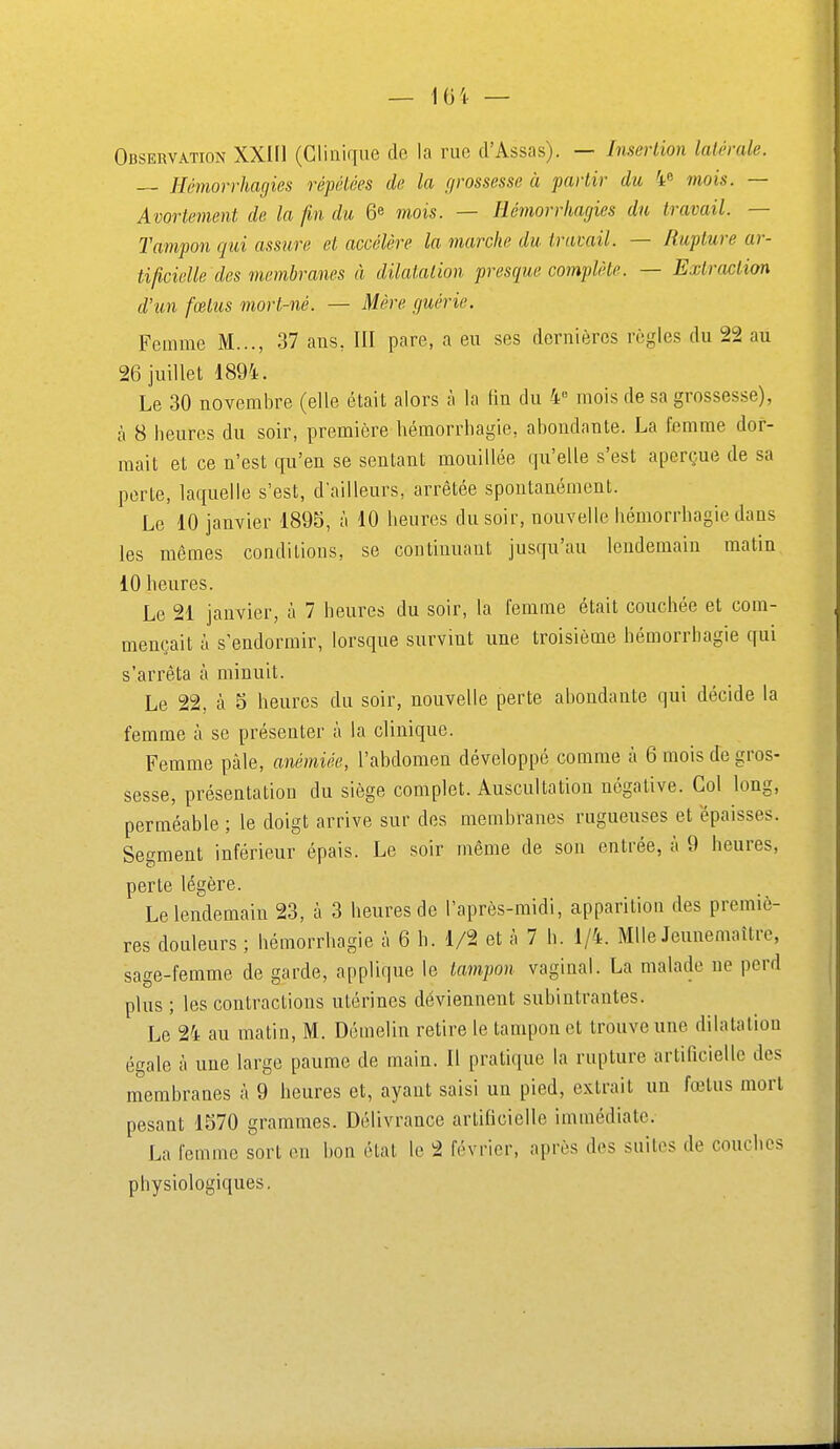 Observation XXIIl (Clinique de la rue d'Assas). — Insertion latérale. — Hémorrhagies répétées de la r/rossesse à partir du 4» mois. — Avortement de la fin du 6e mois. — Hé77iorrhagies du travail. — Tampon qui assure et accélère la marche du travail. — Rupture ar- tificielle dos membranes à dilatation presque complète. — Extraction d'un fœtus mort-né. — Mère guérie. Femme M..., 37 ans, III pare, a eu ses dernières règles du 22 au 26 juillet 1894. Le 30 novembre (elle était alors à la fin du 4° mois de sa grossesse), à 8 heures du soir, première hémorrliagie, abondante. La femme dor- mait et ce n'est qu'en se sentant mouillée qu'elle s'est aperçue de sa porte, laquelle s'est, d'ailleurs, arrêtée spontanément. Le 10 janvier 1895, à 10 heures du soir, nouvelle hémorrhagie dans les mêmes conditions, se continuant jusqu'au lendemain matin 10 heures. Le 21 janvier, à 7 heures du soir, la femme était couchée et com- mençait à s'endormir, lorsque survint une troisième hémorrhagie qui s'arrêta à minuit. Le 22. à S heures du soir, nouvelle perte abondante qui décide la femme à se présenter à la clinique. Femme pâle, anémiée, l'abdomen développé comme à 6 mois de gros- sesse, présentation du siège complet. Auscultation négative. Col long, perméable ; le doigt arrive sur des membranes rugueuses et épaisses. Segment inférieur épais. Le soir même de son entrée, à 9 heures, perte légère. Le lendemain 23, à 3 heures de l'après-midi, apparition des premiè- res douleurs ; hémorrhagie à 6 h. 1/2 et à 7 h. 1/4. Mlle Jeunemaîtrc, sage-femme de garde, applique le tampon vaginal. La malade ne perd plus ; les contractions utérines déviennent subintrantes. Le 24 au matin, M. Démelin retire le tampon et trouve une dilatation égale à une large paume de main. Il pratique la rupture artificielle des membranes à 9 heures et, ayant saisi un pied, extrait un fœtus mort pesant 1570 grammes. Délivrance artificielle immédiate. La femme sort on bon état le 2 février, après des suites de couches physiologiques.