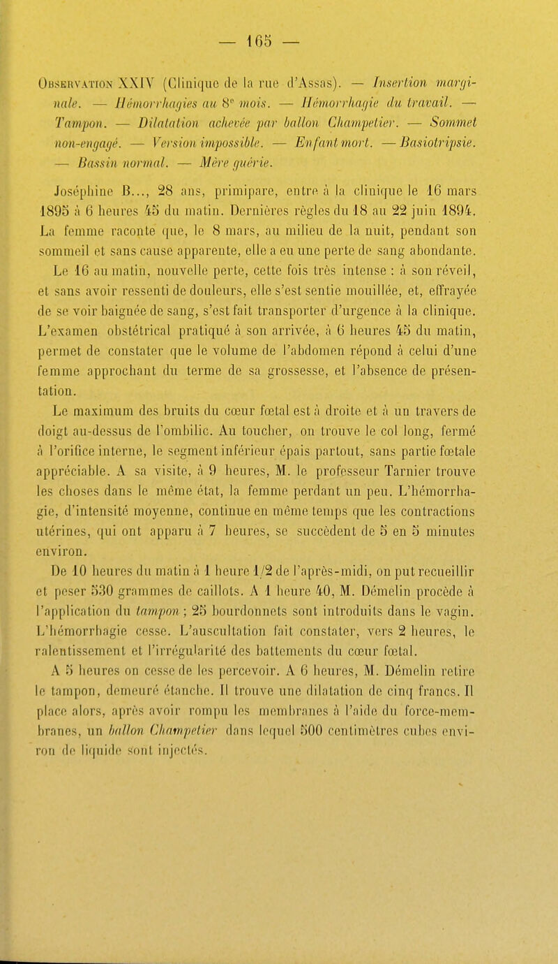 Observation XXIV (Glinkjiic de la rue d'Assas). — Insertion margi- nale. — Hémorrhagies an. 8 mois. — Hémorrhagie du travail. — Tampon. — Dilatation achevée par ballon Cliampetier. — Sommet non-engagé. — Version impossible. — En fant mort. —Basiotripsie. — Bassin normal. — Mère guérie. Josépliino B..., 28 ans, primipare, entre à la cliniffiie le 16 mars 1895 à 6 heures 45 du matin. Dernières règles du 18 au 22 juin 1894. La femme raconte (|ue, le 8 mars, au milieu de la nuit, pendant son sommeil et sans cause apparente, elle a eu une perte de sang abondante. Le 16 au matin, nouvelle perte, cette fois très intense : à son réveil, et sans avoir ressenti de douleurs, elle s'est sentie mouillée, et, effrayée de se voir baignée de sang, s'est fait transporter d'urgence à la clinique. L'examen obstétrical pratiqué à son arrivée, à 6 heures 45 du matin, permet de constater que le volume de l'abdomen répond à celui d'une femme approchant du terme de sa grossesse, et l'absence de présen- tation. Le maximum des bruits du cœur fœtal est à droite et à un travers de doigt au-dessus de Fombilic. Au toucher, on trouve le col long, fermé à l'orifice interne, le segment inférieur épais partout, sans partie fœtale appréciable. A sa visite, à 9 heures, M. le professeur Tarnier trouve les choses dans le même état, la femme perdant un peu. L'hémorrha- gie, d'intensité moyenne, continue en même temps que les contractions utérines, qui ont apparu à 7 heures, se succèdent de 5 en 5 minutes environ. De 10 heures du matin à 1 heure 1/2 de l'après-midi, on put recueillir et peser 530 grammes de caillots. A 1 heure 40, M. Démelin procède à l'application du tampon; 25 bourdonnots sont introduits dans le vagin. L'hémorrhagie cesse. L'auscultation fait constater, vers 2 heures, le ralentissement et l'irrégularité des battements du cœur fœtal. A 5 heures on cesse de les percevoir. A 6 heui'es, M. Démelin retire le tampon, demeuré étanche. Il trouve une dilatation de cinq francs. Il place alors, après avoir rompu les membranes à l'aide du force-mem- branes, un ballon Cliampetier dans lequel 500 centimètres cubes envi- ron do liquide sont injectés.