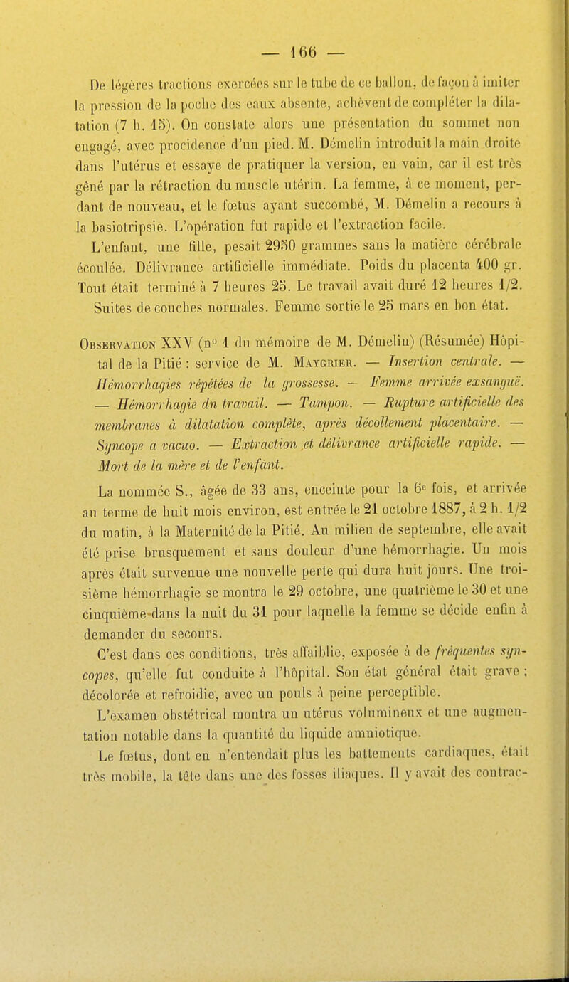 De légères tractions exercées sur le tube de ce ballon, de lagon à imiter la pression de la poche des eaux absente, achèvent de compléter la dila- tation (7 h. 15). On constate alors une présentation du sommet non engagé, avec procidence d'un pied. M. Dénielin introduit la main droite dans l'utérus et essaye de pratiquer la version, en vain, car il est très gêné par la rétraction du muscle utérin. La femme, à ce moment, per- dant de nouveau, et le foetus ayant succombé, M. Démelin a recours à la hasiotripsie. L'opération fut rapide et l'extraction facile. L'enfant, une fille, pesait 29S0 grammes sans la matière cérébrale écoulée. Délivrance artificielle immédiate. Poids du placenta 400 gr. Tout était terminé à 7 heures 2S. Le travail avait duré 12 heures 1/2. Suites découches normales. Femme sortie le 25 mars en bon état. Observation XXV (n 1 du mémoire de M. Démelin) (Résumée) Hôpi- tal de la Pitié : service de M. Maygrieu. — Insertion centrale. — Hémorrhagies répétées de la grossesse. - Femme arrivée exsangue. — Hémorrhagie dn travail. — Tampon. — Rupture artificielle des membranes à dilatation complète, après décollement placentaire. — Syncope a vacuo. — Extraction et délivrance artificielle rapide. — Mort de la mère et de l'enfant. La nommée S., âgée de 33 ans, enceinte pour la 6 fois, et arrivée au terme de huit mois environ, est entrée le 21 octobre 1887, à 2 h. 1/2 du matin, à la Maternité de la Pitié. Au milieu de septembre, elle avait été prise brusquement et sans douleur d'une hémorrhagie. Un mois après était survenue une nouvelle perte qui dura huit jours. Une troi- sième hémorrhagie se montra le 29 octobre, une quatrième le 30 et une cinquième-dans la nuit du 31 pour laquelle la femme se décide enfin à demander du secours. C'est dans ces conditions, très affaiblie, exposée à de fréquentes sgn- copes, qu'elle fut conduite à l'hôpital. Son état général était grave ; décolorée et refroidie, avec un pouls à peine perceptible. L'examen obstétrical montra un utérus volumineux et une augmen- tation notable dans la quantité du liquide amniotique. Le fœtus, dont en n'entendait plus les battements cardiaques, était très mobile, la tête dans une des fosses iliaques. Il y avait des contrac-