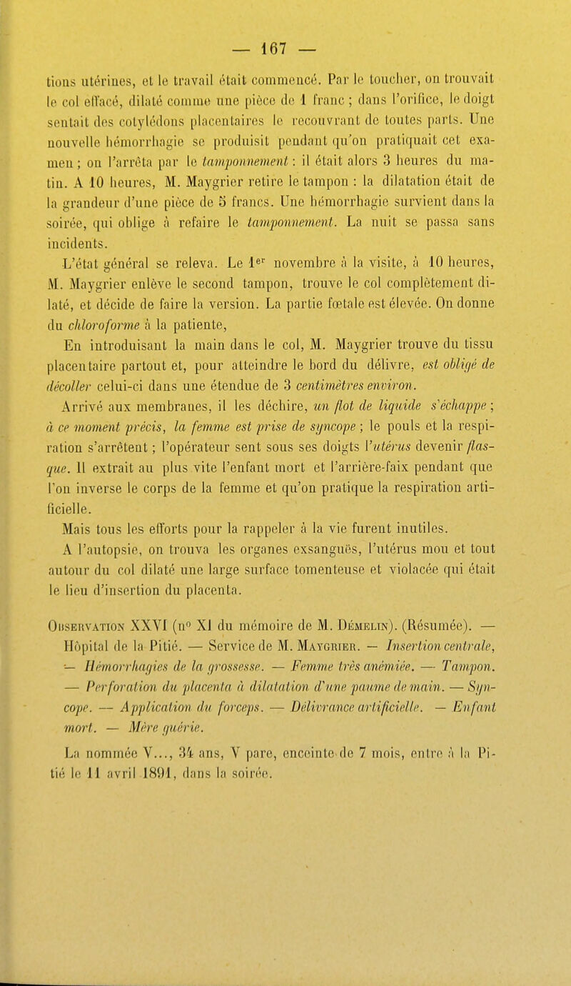 lions utérines, et le travail était commencé. Par le toucher, on trouvait le col elTacé, dilaté comme une pièce de 1 franc ; dans l'orifice, le doigt sentait des cotylédons placentaires le recouvrant de toutes parts. Une nouvelle liémorriiagie se produisit pendant qu'on pratiquait cet exa- men ; on l'arrêta par le tamponnement : il était alors 3 heures du ma- tin. A 10 heures, M. Maygrier retire le tampon : la dilatation était de la grandeur d'une pièce de S francs. Une hémorrhagie survient dans la soirée, qui ohlige à refaire le tamponnement. La nuit se passa sans incidents. L'état général se releva. Le novembre à la visite, à 10 heures, M. Maygrier enlève le second tampon, trouve le col complètement di- laté, et décide de faire la version. La partie fœtale est élevée. On donne du chloroforme à la patiente, En introduisant la main dans le col, M. Maygrier trouve du tissu placentaire partout et, pour atteindre le bord du délivre, est obligé de décoller celui-ci dans une étendue de 3 centimètres environ. Arrivé aux membranes, il les déchire, un flot de liquide s'échappe; à ce moment précis, la femme est prise de syncope ; le pouls et la respi- ration s'arrêtent ; l'opérateur sent sous ses doigts l'utérus devenir flas- que. 11 extrait au plus vite l'enfant mort et l'arrière-faix pendant que l'on inverse le corps de la femme et qu'on pratique la respiration arti- ficielle. Mais tous les efforts pour la rappeler à la vie furent inutiles. A l'autopsie, on trouva les organes exsangues, l'utérus mou et tout autour du col dilaté une large surface tomenteuse et violacée qui était le lieu d'insertion du placenta. Observation XXVI (n^ XI du mémoire de M. Démelin). (Résumée). — Hôpital de la Pitié. — Service de M. Maygrier. — Insertion centrale, ■— Hémorrhagies de la grossesse. — Femme très anémiée. — Tampon. — Perforation du placenta à dilatation d'une paume de main. — Syn- cope. — Application du forceps. — Délivrance artificielle. — Enfant mort. — Mère guérie. La nommée V..., 34 ans, V pare, enccinte de 7 mois, entre à In Pi- tié le 11 avril 1891, dans la soirée.