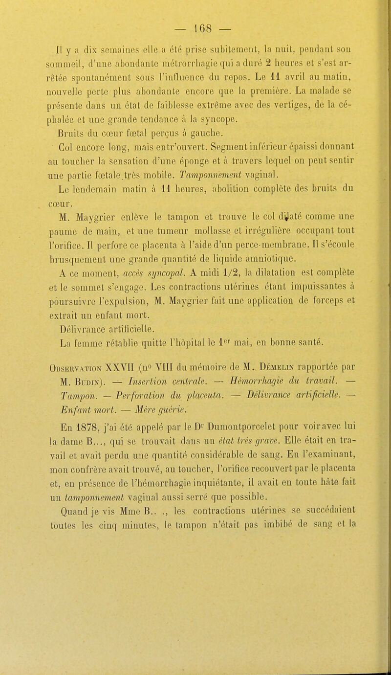 I! y a dix semaines elle a été prise siiljileintMiL, la iiiiil, jjeiKlaiit sou sommeil, d'une ahoudanle niétroriiiagie qui a duré 2 heures et s'est ar- rêtée spontanément sous l'induence du repos. Le 11 avril au malin, nouvelle perte plus abondante encore que la première. La malade se présente dans un état de faiblesse extrême avec des vertiges, de la cé- phalée et une grande tendance à la syncope. Bruits du cœur fœtal perçus à gauche. ■ Col encore long, mais entr'ouvert. Segmentinférieur épaissi donnant au toucher la sensation d'une éponge et à travers lequel on peut sentir une partie fœtale.très mobile. Tamponnement vaginal. Le lendemain matin à 11 heures, abolition complète des bruits du cœur. M. Maygrier enlève le tampon et trouve le col d'Jaté comme une paume de main, et une tumeur mollasse et irrégulière occupant tout l'orifice. Il perfore ce placenta à l'aide d'un perce-membrane. Il s'écoule brusquement une grande quantité de liquide amniotique. A ce moment, accès syncopal. A midi 1/2, la dilatation est complète et le sommet s'engage. Les contractions utérines étant impuissantes à poursuivre l'expulsion, M. Maygrier fait une application de forceps et extrait un enfant mort. Délivrance artificielle. La femme rétablie quitte l'hôpital le lei' mai, en bonne santé. Observation XXVII (n VIII du mémoire de M. Démelin rapportée par M. Budin). — Inserlion centrale. — Hémorrhagie du travail. — Tampon. — Perforalion du placenta. — Délivrance artificielle. — Enfant mort. — Mère guérie. En 1878, j'ai été appelé par le Dumontporcelet pour voiravec lui la dame B..., qui se trouvait dans nu état très grave. Elle était en tra- vail et avait perdu une quantité considérable de sang. En l'examinant, mon confrère avait trouvé, au toucher, l'orifice recouvert par le placenta et, en présence de l'hémorrhagio inquiétante, il avait en toute hâte fait un tamponnement vaginal aussi serré que possible. Quand je vis Mme B.. ., les contractions utérines se succédaient toutes les cinq minutes, le tampon n'était pas imbibé de sang et la