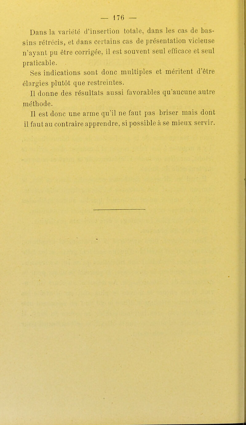 Dans la variété d'insertion totale, dans les cas de bas- sins rétrécis, et dans certains cas de présentation vicieuse n'ayant pu être corrigée, il est souvent seul efficace et seul praticable. Ses indications sont donc multiples et méritent d'être élargies plutôt que restreintes. Il donne des résultats aussi favorables qu'aucune autre méthode. Il est donc une arme qu'il ne faut pas briser mais dont il faut au contraire apprendre, si possible à se mieux servir.