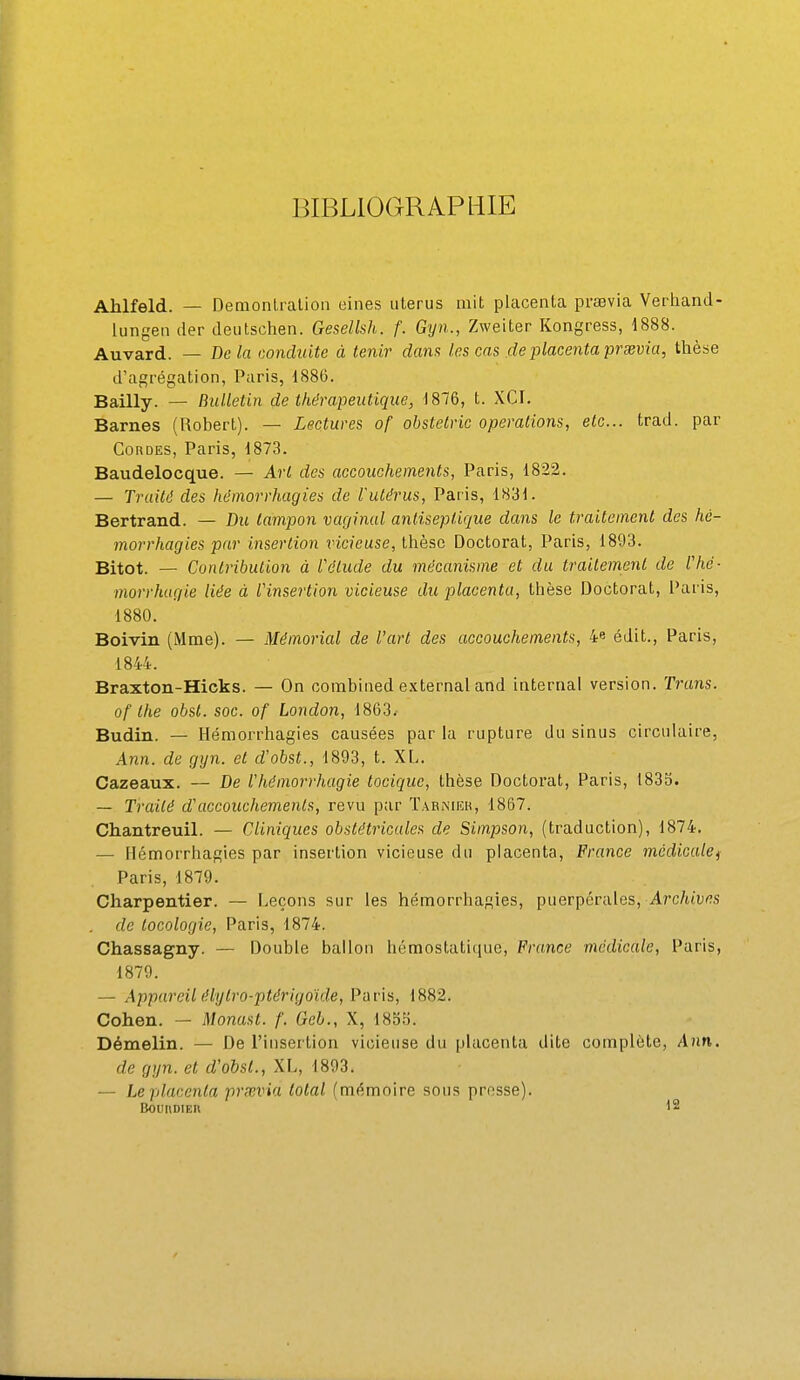 BIBLIOGRAPHIE Ahlfeld. — Demonlraliou eines utérus mit placenta pravia Verhand- lungen (1er deutschen. Gesellsh. f. Gyn., Zweiter Kongress, 1888. Auvard. — Delà conduite à tenir dana les cas de placenta prsevia, thèse d'agrégation, Paris, 1886. Bailly. — Bulletin de thérapeutique, 1876, t. XCI. Barnes (Robert). — Lectures of obstetric opérations, etc.. trad. par Cordes, Paris, 1873. Baudelocque. — Art des accouchements, Paris, 1822. — Truitd des héinorrhagies de l'utérus, Paris, 1831. Bertrand. — Du tampon vaginal antiseptique dans le traitement des hé- inorrhagies par insertion nc/euse, thèse Doctorat, Paris, 1893. Bitot. — Contribution à l'élude du mécanisme et du trailemenl de l'hé- morrhagie liée à l'insertion vicieuse du placenta, thèse Doctorat, Paris, 1880. Boivin (Mme). — Mémorial de l'art des accouchements, 4« édit., Paris, 1844. Braxton-Hicks. — On combined external and internai version. Truns. of Ihe obsl. soc. of London, 1863. Budin. — Hémorrhagies causées par la rupture du sinus circulaire, Ann. de gyn. et d'obst., 1893, t. XL. Cazeaux. — De l'hémorrhagie tocique, thèse Doctorat, Paris, 183b. — Traité d'accouchements, revu par ïarnucu, 1867. Chantreuil. — Cliniques obstétricales de Simpson, (traduction), 1874. — Hémorrhagies par insertion vicieuse du placenta, France mcdiculei Paris, 1879. Charpentier. — Leçons sur les hémorrhagies, puerpérales, A?'c/u'ufl.s . de tocologie, Paris, 1874. Chassagny. — Double ballon hémostatique, France médicale, Paris, 1879. — Appareil élylro-ptérigoïde, Paris, 1882. Cohen. — Monast. f. Gel., X, ISoîi. Démelin. — De l'insertion vicieuse du placenta dite complète, Ann. de gyn. et d'obst., XL, 1893. — Le placenta prœvia total (mémoire sous prnsse).