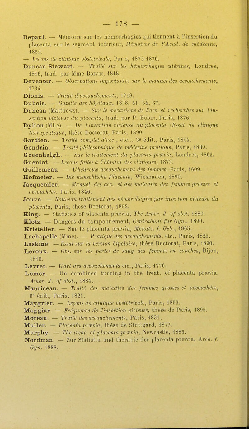 Depaul. — ftTémoire sur les hémonhagies qui tiennent h l'insertion du placenta sur le segment inférieur. Mémoires de l'Acad. de médecine, 1852. — Leçons de clinique obstdlriccde, Paris, ■1872-1876. Duncan-Stewart. — Truilé sur les hémorrhagies utérines, Londres, 1816, trad. par Mme Boivin, 1818. Deventer. — Observations importantes sur le manuel des accouchements, Dionis. — Traité d'accouchements, 1718. Dubois. — Gazette des hôpitaux, 1838, 41, 54, 57. Duncan (Matthews). — Sur le mécanisme de l'ace. et recherches sur IHn- sertion vicieuse du placenta, trad. par P. Budin, Paris, 1876. Dylion (Mlle). — De l'insertion vicieuse du placenta [Essai de clinique thérapeutique, thèse Doctorat, Paris, 1890. Gardien. — Traité complet d'ace, etc.. 3e édit., Paris, 1824. Gendrin. — Traité philosophique de médecine pratique, Paris, 1839. Greenhalgh. — Sur le traitement du placenta prsevia, Londres, 1865. Gueniot. — Leçons faites à l'hôpital des cliniques, 1873. Guillemeau. — L'Jieureux accouchement des femmes, Paris, 1609. Hofmeier. — Die menschlicJie Placenta, Wiesbaden, 1890. Jacquemier. — Manuel des acc. et des maladies des femmes gi'osses et accouchées, Paris, 1846. Jouve. — Nouveau traitement des hémorrhagies par insertion vicieuse du placenta, Paris, thèse Doctorat, 1892. King. — Statistics of placenta praevia, The Amer. J. of obst. 1880. Klotz. — Dangers du tamponnement, Centrablult fur Gyn., 1890. Kristeller. — Sur le placenta prœvia, Monats. f. Geb.., 1865. Lachapelle (Mme). — Pratique des accouchements, etc., Paris, 1825. Laskîne. — Essai sur la version bipolaire, thèse Doctorat, Paris, 1890. Leroux. — 06s. sur les pertes de sang des femmes en couches, Dijon, 1810. Levret. — L'art des accouchements etc., Paris, 1776. Lomer. — On conibined turning in the treat. of placenta prœvia. Ainer. J. of obst., 1884. Mauriceau. — Trnité des maladies des femmes grosses et accouchées, 6^ édit., Paris, 1821. Maygrier. — Leçons de clinique obstétricale, Paris, 1893. Maggiar. — Fréquence de l'insertion vicieuse, thèse de Paris, 1895. Moreau. — Ti'aité des accouchements, Paris, 1831. MuUer. — Placenta prsevia, thèse de Stuttgard, 1877. Murphy. — The treat. of placenta prxvia, Newcastle, 1885. Nordman. — Zur Statistilc und thérapie der placenta prœvia, Arch. f. Gyn. 1888.