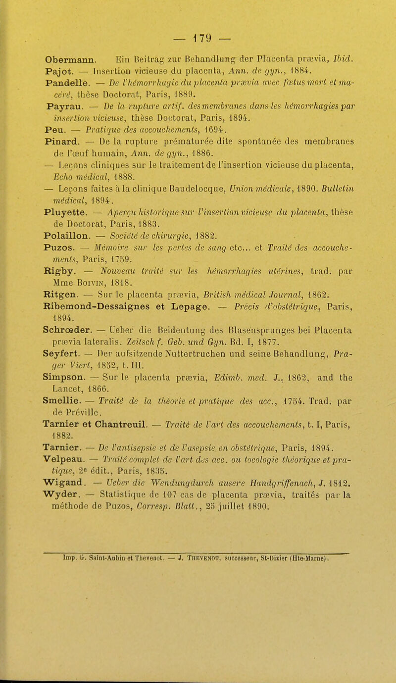 Obermann. Ein Beitrag zur Behandliing der Placenta prœvia, Ibid. Pajot. — Insertion vicieuse du placenta, Ann. de gyn., 1884. Pandelle. — De Vhémorrhiujie du -placenta praivia avec fœtus mort et ma- ccrd, thèse Doctorat, Paris, 1889. Payrau. — De la rupture artif. des membranes dans les hémorrhagies par insertion vicieuse, thèse Doctorat, Paris, 1894. Peu. — Pratique des accouchements, 1694. Pinard. — De la rupture prématurée dite spontanée des membranes de l'œuf humain, Ann. de gyn., 1886. — Leçons cliniques sur le traitement de l'insertion vicieuse du placenta. Echo médical, 1888. — Leçons faites à la clinique Baudelocque, Union médicale, 1890, Bulletin médical, 1894. Pluyette. — Aperçu historique sur l'insertion vicieuse du placenta, thèse de Doctorat, Paris, 1883. Polaillon. — Société de chirurgie, 1882. Puzos. — Mémoire sur les pertes de sang etc.. et Traité des accouche- menls, Paris, 1739. Rigby. — Nouveau Irailc sur les hémorrhagies utérines, trad. par Mme BoiviN, 1818. Ritgen. — Sur le placenta prœvia, British médical Journal, 1862. Ribemond-Dessaignes et Lepage. — Précis d'obstétrique, Paris, 1894. Schrœder. — Ueber die Beidentung des Blasensprunges bei Placenta prœvia lateralis. Zeitsch f. Geb. und Gyn. Bd. I, 1877. Seyfert. — Der aufsitzende Nuttertruchen und seine Behandlung, Pra- ger Viert, 1852, t. III. Simpson. — Sur le placenta prsevia, Edimb. med. J., 1862, and the Lancet, 1866. Smellie. — Traité de la théorie et pratique des ace, 1754. Trad, par de Préville. Tarnier ot Chantreuil. — Traité de l'art des accouchements, t. I, Paris, 1882. Tarnier. — De l'antisepsie et de l'asepsie en obstétrique, Paris, 1894. Velpeau. — Traité complet de l'art des acc. ou tocologie théorique et pra- tique, 2e édit., Paris, 1835. Wigand. — Ueber die Wendungdurch ausere Handgriffenach, J, 1812. Wyder. — Statistique de 107 cas de placenta prœvia, traités par la méthode de Puzos, Corresp. Rlatt., 25 juillet 1890. Imp. Ll. Saint-Aubin et ThevoDot. — J. Tiievenot, successeur, St-Dizier (Hte-M:irne).