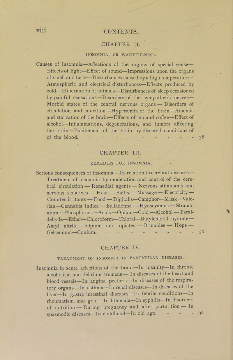 CHAPTER II. INSOMNIA, OR WAKEFULNESS. Causes of insomnia—Affections of the organs of special sense— Effects of light—Effect of sound—Impressions upon the organs of smell and taste—Disturbances caused by a high temperature— Atmospheric and electrical disturbances—Effects produced by cold—Hibernation of animals—Disturbances of sleep occasioned by painful sensations—Disorders of the sympathetic nerves— Morbid states of the central nervous organs — Disorders of circulation and nutrition—Hyperaemia of the brain—Anaemia and starvation of the brain—Effects of tea and coffee—Effect of alcohol—-Inflammations, degenerations, and tumors affecting the brain—Excitement of the brain by diseased conditions of of the blood. - - - . 38 CHAPTER III. REMEDIES FOR INSOMNIA. Serious consequences of insomnia—Its relation to cerebral diseases— Treatment of insomnia by moderation and control of the cere- bral circulation — Remedial agents—Nervous stimulants and nervous sedatives — Heat — Baths — Massage — Electricity — Counter-irritants — Food — Digitalis—Camphor—Musk—Vale- rian—Cannabis indica — Belladonna — Hyoscyamus — Stramo- nium —Phosphorus —Acids —Opium—Cold —Alcohol — Paral- dehyde—Ether—Chloroform—Chloral—Butylchloral hydrate— Amyl nitrite — Opium and opiates — Bromides — Hops — Gelsemium—Conium. - -- -- -- -56 CHAPTER IV. TREATMENT OF INSOMNIA IN PARTICULAR DISEASES. Insomnia in acute affections of the brain—In insanity—In chronic alcoholism and delirium tremens— In diseases of the heart and blood-vessels—In angina pectoris—In diseases of the respira- tory organs—In asthma—In renal diseases—In diseases of the liver—In gastro-intestinal diseases—In febrile conditions In rheumatism and gout—In lithsemia—In syphilis In disorders of nutrition — During pregnancy and after parturition—In spasmodic diseases—In childhood—In old age. - - - 92