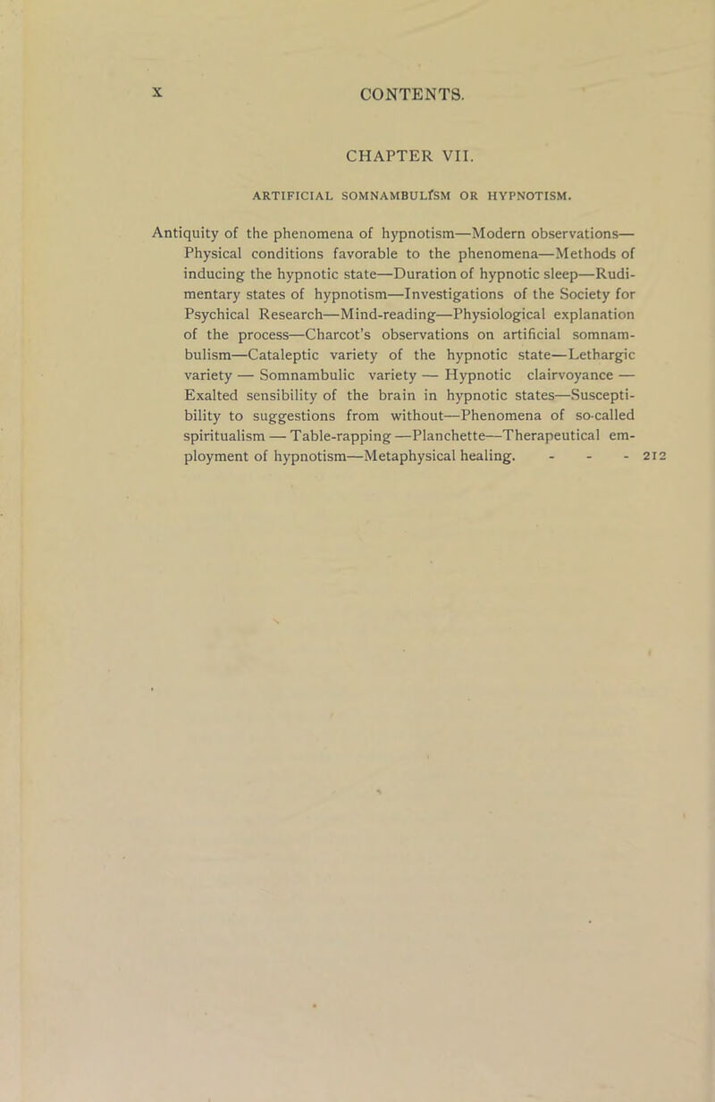 CHAPTER VII. ARTIFICIAL SOMNAMBULfSM OR HYPNOTISM. Antiquity of the phenomena of hypnotism—Modern observations— Physical conditions favorable to the phenomena—Methods of inducing the hypnotic state—Duration of hypnotic sleep—Rudi- mentary states of hypnotism—Investigations of the Society for Psychical Research—Mind-reading—Physiological explanation of the process—Charcot’s observations on artificial somnam- bulism—Cataleptic variety of the hypnotic state—Lethargic variety — Somnambulic variety — Hypnotic clairvoyance — Exalted sensibility of the brain in hypnotic states—Suscepti- bility to suggestions from without—Phenomena of so-called spiritualism — Table-rapping —Planchette—Therapeutical em- ployment of hypnotism—Metaphysical healing. - - - 21