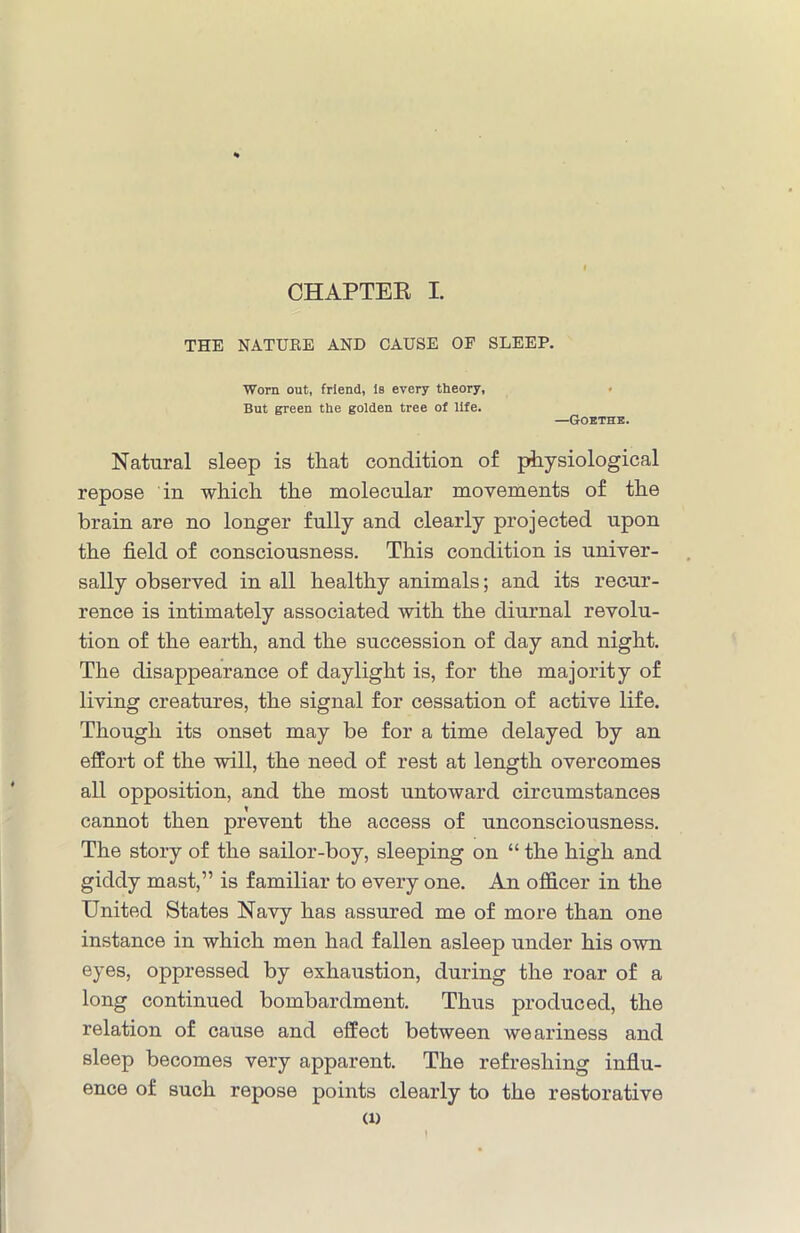 THE NATURE AND CAUSE OF SLEEP. ■Worn out, friend, Is every theory, But green the golden tree of life. —Goethe. Natural sleep is that condition of physiological repose in which the molecular movements of the brain are no longer fully and clearly projected upon the field of consciousness. This condition is univer- sally observed in all healthy animals; and its recur- rence is intimately associated with the diurnal revolu- tion of the earth, and the succession of day and night. The disappearance of daylight is, for the majority of living creatures, the signal for cessation of active life. Though its onset may be for a time delayed by an effort of the will, the need of rest at length overcomes all opposition, and the most untoward circumstances cannot then prevent the access of unconsciousness. The story of the sailor-boy, sleeping on “ the high and giddy mast,” is familiar to every one. An officer in the United States Navy has assured me of more than one instance in which men had fallen asleep under his own eyes, oppressed by exhaustion, during the roar of a long continued bombardment. Thus produced, the relation of cause and effect between weariness and sleep becomes very apparent. The refreshing influ- ence of such repose points clearly to the restorative Cl)